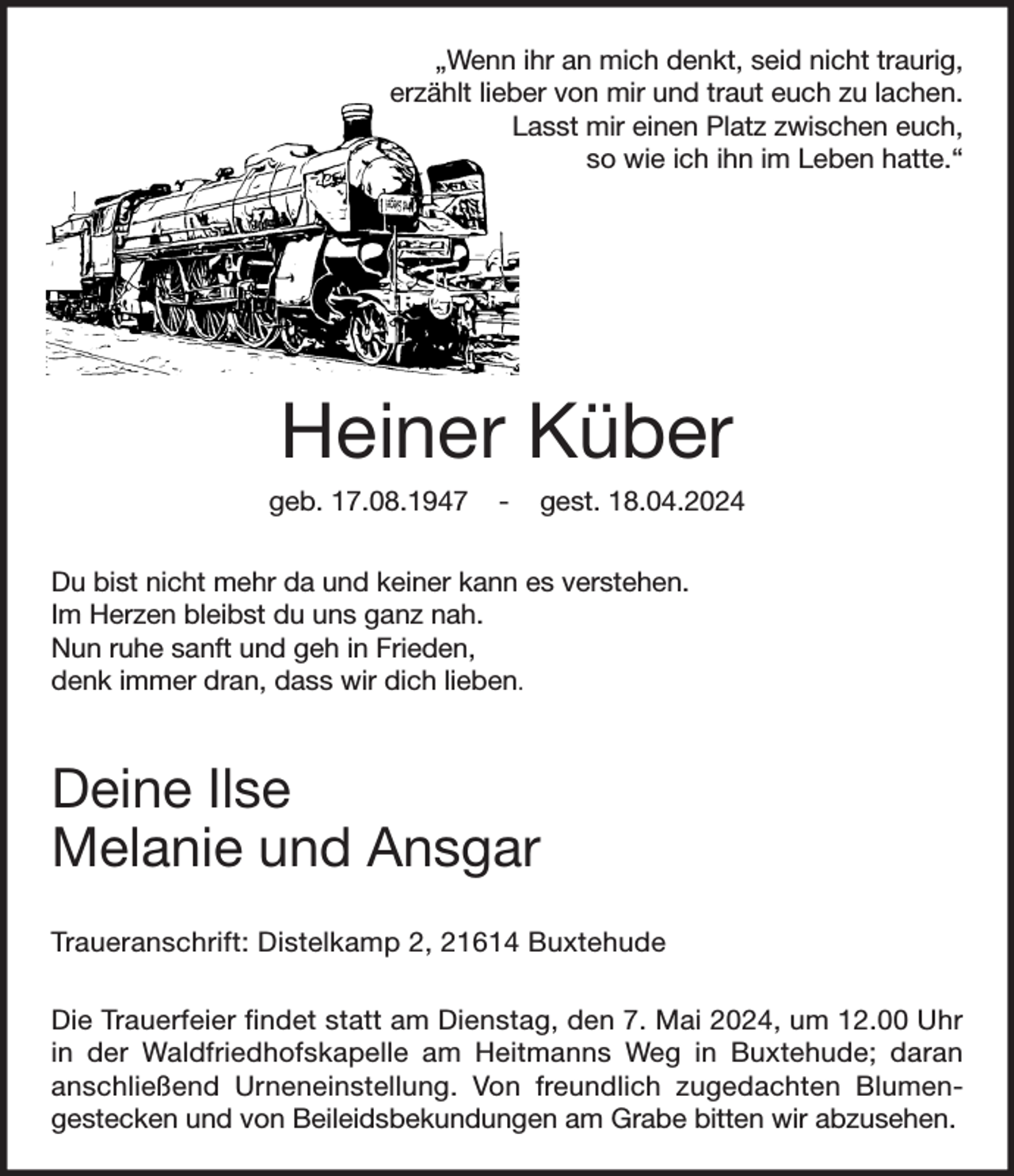<p>„Wenn ihr an mich denkt, seid nicht traurig,<br />erzählt lieber von mir und traut euch zu lachen.<br />Lasst mir einen Platz zwischen euch,<br />so wie ich ihn im Leben hatte.“<br />Du bist nicht mehr da und keiner kann es verstehen.<br />Im Herzen bleibst du uns ganz nah.<br />Nun ruhe sanft und geh in Frieden,<br />denk immer dran, dass wir dich lieben.</p><p>Deine Ilse<br />Melanie und Ansgar<br />Heiner Küber<br />geb. 17.08.1947 - gest. 18.04.2024<br />Traueranschrift: Distelkamp 2, 21614 Buxtehude</p><p>Die Trauerfeier findet statt am Dienstag, den 7. Mai 2024, um 12.00 Uhr in der Waldfriedhofskapelle am Heitmanns Weg in Buxtehude; daran anschließend Urneneinstellung. Von freundlich zugedachten Blumen-gestecken und von Beileidsbekundungen am Grabe bitten wir abzusehen.</p>