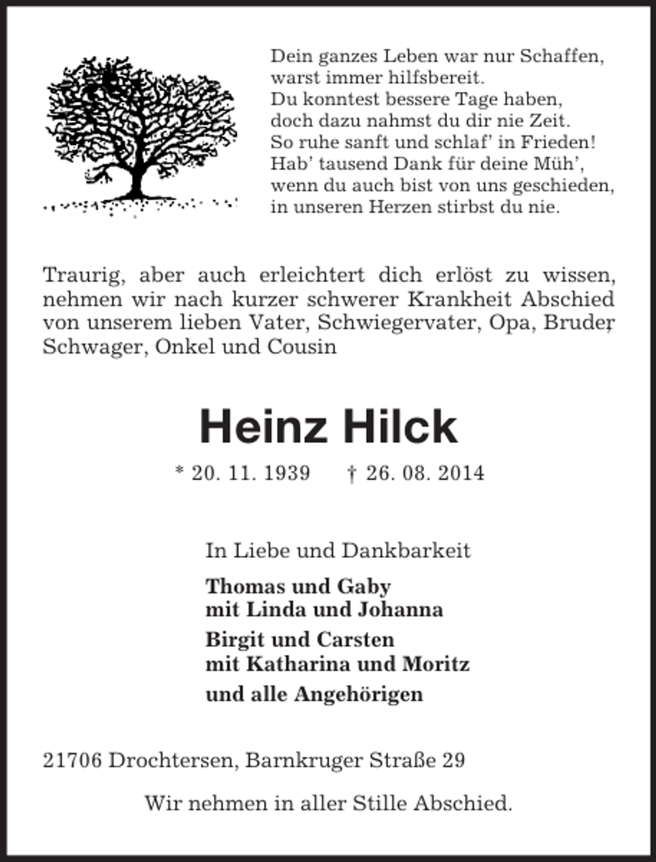 <p>Dein ganzes Leben war nur Schaffen,<br />warst immer hilfsbereit.<br />Du konntest bessere Tage haben,<br />doch dazu nahmst du dir nie Zeit.<br />So ruhe sanft und schlaf’ in Frieden!<br />Hab’ tausend Dank für deine Müh’,<br />wenn du auch bist von uns geschieden,<br />in unseren Herzen stirbst du nie.<br />Traurig, aber auch erleichtert dich erlöst zu wissen, nehmen wir nach kurzer schwerer Krankheit Abschied von unserem lieben Vater, Schwiegervater, Opa, Bruder, Schwager, Onkel und Cousin<br />Heinz Hilck<br />* 20. 11. 1939 † 26. 08. 2014<br />In Liebe und Dankbarkeit<br />Thomas und Gaby<br />mit Linda und Johanna<br />Birgit und Carsten<br />mit Katharina und Moritz<br />und alle Angehörigen<br />21706 Drochtersen, Barnkruger Straße 29</p><p>Wir nehmen in aller Stille Abschied.</p>