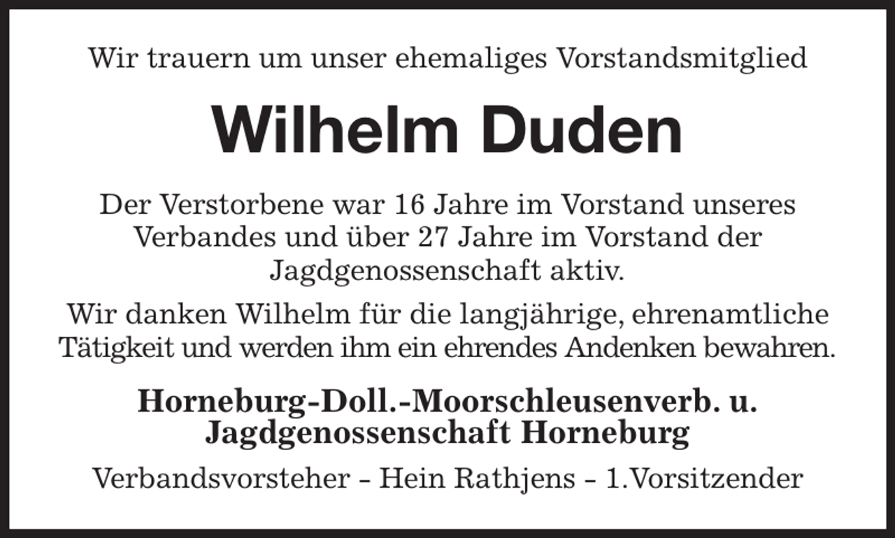 <p>Wir trauern um unser ehemaliges Vorstandsmitglied<br />Wilhelm Duden<br />Der Verstorbene war 16 Jahre im Vorstand unseres<br />Verbandes und über 27 Jahre im Vorstand der<br />Jagdgenossenschaft aktiv.<br />Wir danken Wilhelm für die langjährige, ehrenamtliche Tätigkeit und werden ihm ein ehrendes Andenken bewahren.<br />Horneburg-Doll.-Moorschleusenverb. u.<br />Jagdgenossenschaft Horneburg<br />Verbandsvorsteher - Hein Rathjens - 1.Vorsitzender</p>