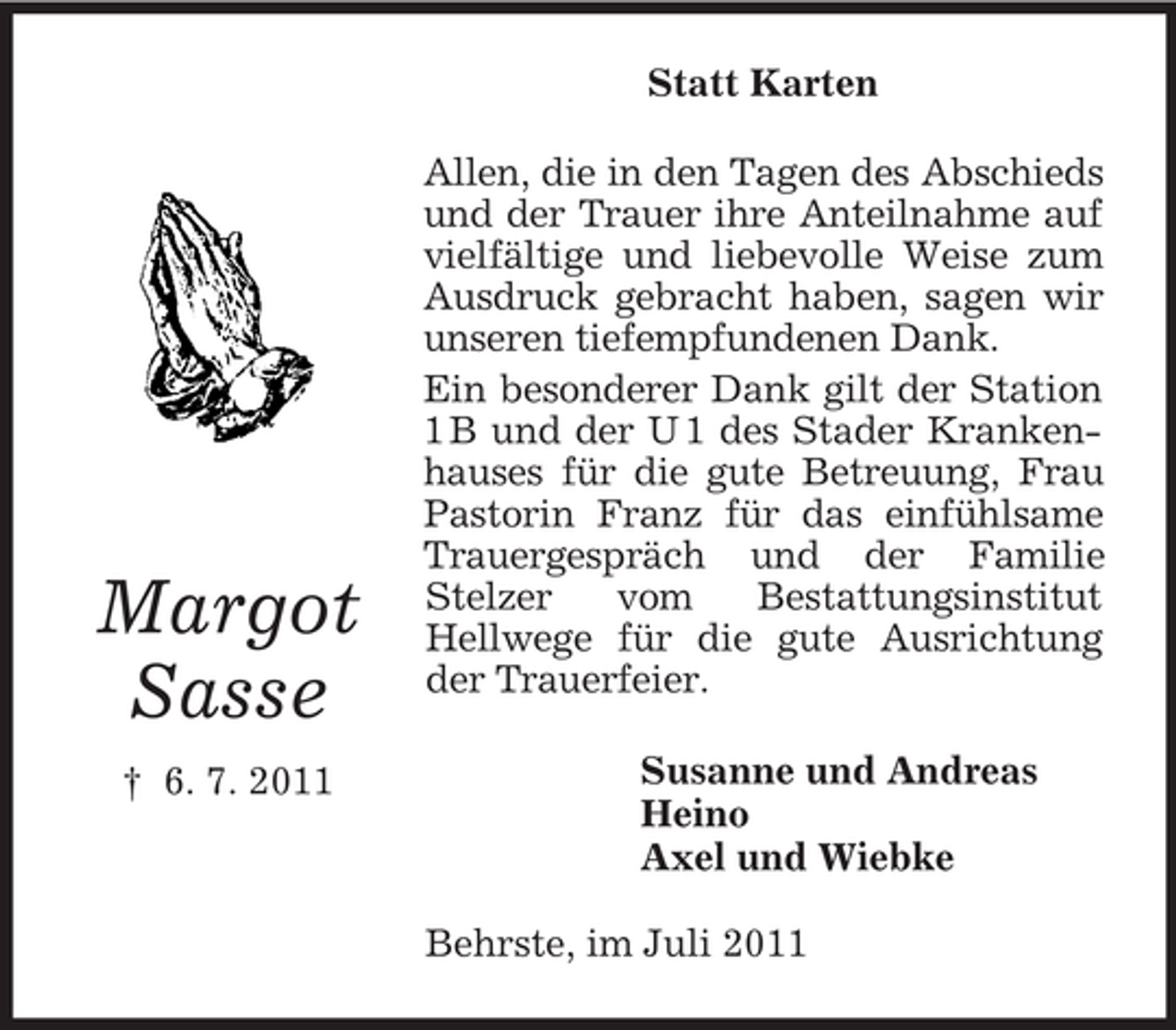 <p>Statt Karten</p><p>Margot<br />Sasse<br />† 6. 7. 2011</p><p>Allen, die in den Tagen des Abschieds<br />und der Trauer ihre Anteilnahme auf<br />vielfältige und liebevolle Weise zum<br />Ausdruck gebracht haben, sagen wir<br />unseren tiefempfundenen Dank.<br />Ein besonderer Dank gilt der Station<br />1 B und der U 1 des Stader Krankenhauses für die gute Betreuung, Frau<br />Pastorin Franz für das einfühlsame<br />Trauergespräch und der Familie<br />Stelzer<br />vom<br />Bestattungsinstitut<br />Hellwege für die gute Ausrichtung<br />der Trauerfeier.<br />Susanne und Andreas<br />Heino<br />Axel und Wiebke<br />Behrste, im Juli 2011</p>