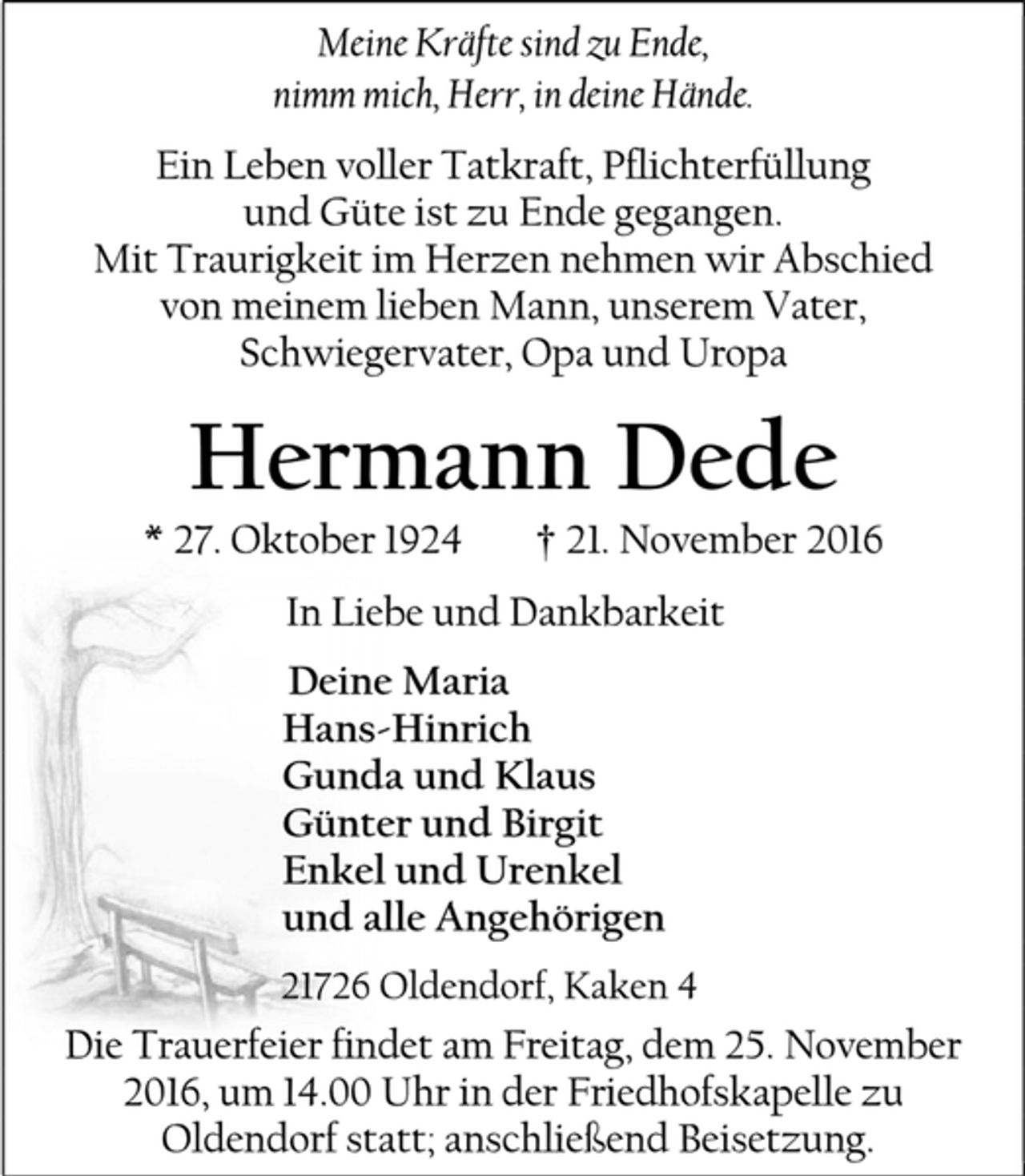 <p>Meine Kräfte sind zu Ende,<br />nimm mich, Herr, in deine Hände.<br />Ein Leben voller Tatkraft, Pflichterfüllung<br />und Güte ist zu Ende gegangen.<br />Mit Traurigkeit im Herzen nehmen wir Abschied<br />von meinem lieben Mann, unserem Vater, Schwiegervater, Opa und Uropa<br />Hermann Dede<br />* 27. Oktober 1924 † 21. November 2016<br />In Liebe und Dankbarkeit<br />Deine Maria<br />Hans-Hinrich<br />Gunda und Klaus<br />Günter und Birgit<br />Enkel und Urenkel<br />und alle Angehörigen<br />21726 Oldendorf, Kaken 4<br />Die Trauerfeier findet am Freitag, dem 25. November 2016, um 14.00 Uhr in der Friedhofskapelle zu<br />Oldendorf statt; anschließend Beisetzung.</p>