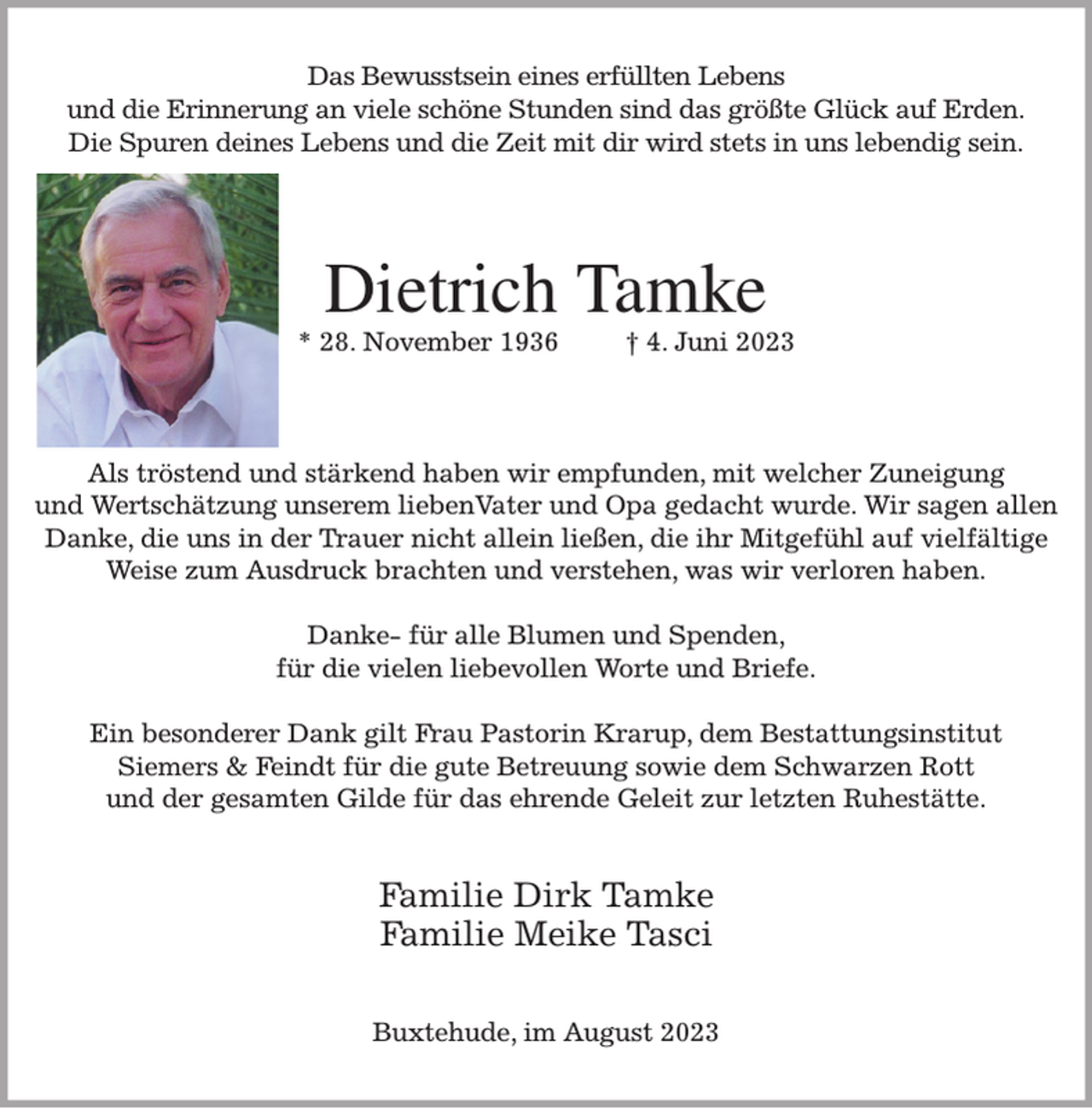 <p>Das Bewusstsein eines erfüllten Lebens<br />und die Erinnerung an viele schöne Stunden sind das größte Glück auf Erden.<br />Die Spuren deines Lebens und die Zeit mit dir wird stets in uns lebendig sein.<br />Dietrich Tamke<br />* 28. November 1936 † 4. Juni 2023<br />Als tröstend und stärkend haben wir empfunden, mit welcher Zuneigung<br />und Wertschätzung unserem liebenVater und Opa gedacht wurde. Wir sagen allen<br />Danke, die uns in der Trauer nicht allein ließen, die ihr Mitgefühl auf vielfältige Weise zum Ausdruck brachten und verstehen, was wir verloren haben.</p><p>Danke- für alle Blumen und Spenden,<br />für die vielen liebevollen Worte und Briefe.</p><p>Ein besonderer Dank gilt Frau Pastorin Krarup, dem Bestattungsinstitut<br />Siemers &amp; Feindt für die gute Betreuung sowie dem Schwarzen Rott<br />und der gesamten Gilde für das ehrende Geleit zur letzten Ruhestätte.<br />Familie Dirk Tamke<br />Familie Meike Tasci<br />Buxtehude, im August 2023</p>