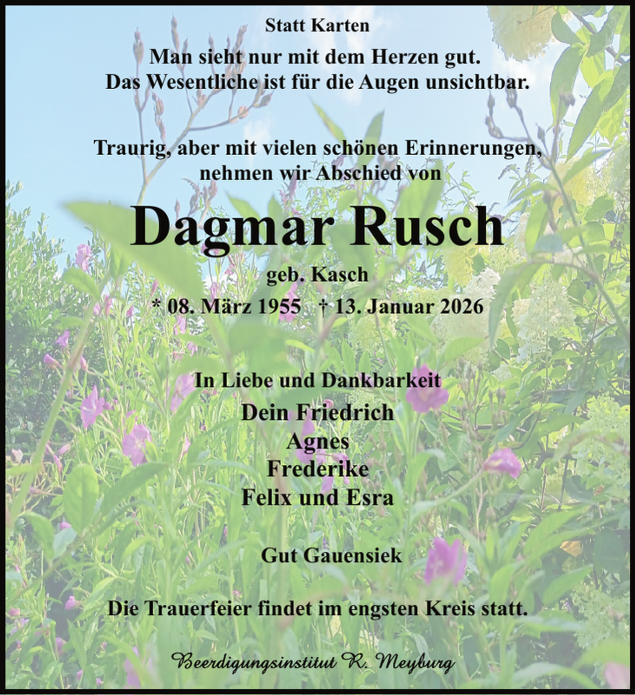 <p>Statt Karten</p><p>Man sieht nur mit dem Herzen gut.<br />Das Wesentliche ist für die Augen unsichtbar.<br />Traurig, aber mit vielen schönen Erinnerungen,<br />nehmen wir Abschied von</p><p>Dagmar Rusch<br />geb. Kasch<br />* 08. März 1955 † 13. Januar 2026<br />In Liebe und Dankbarkeit</p><p>Dein Friedrich<br />Agnes<br />Frederike<br />Felix und Esra<br />Gut Gauensiek<br />Die Trauerfeier findet im engsten Kreis statt.</p>