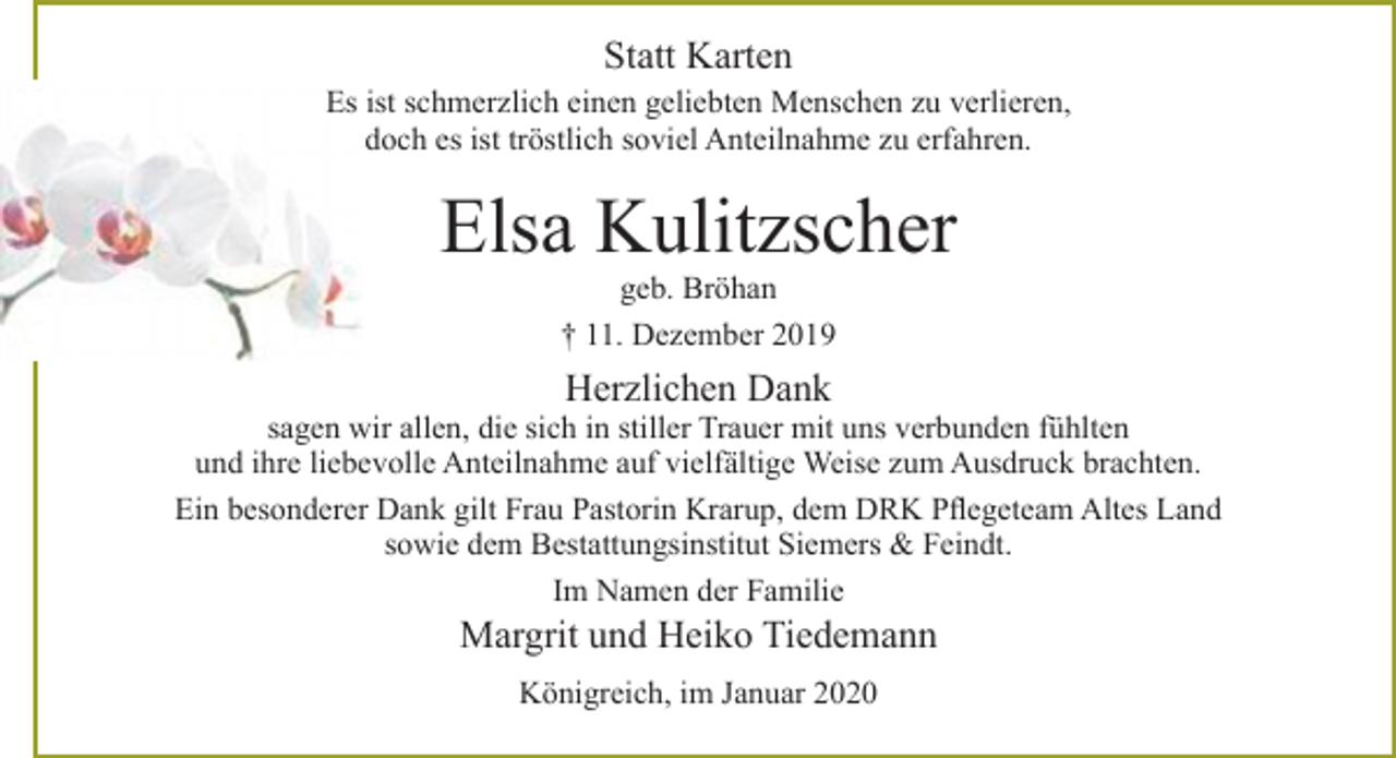<p>Statt Karten</p>
<p>Es ist schmerzlich einen geliebten Menschen zu verlieren,<br />doch es ist tröstlich soviel Anteilnahme zu erfahren.<br />Elsa Kulitzscher<br />geb. Bröhan<br />+ 11. Dezember 2019<br />Herzlichen Dank<br />sagen wir allen, die sich in stiller Trauer mit uns verbunden fühlten<br />und ihre liebevolle Anteilnahme auf vielfältige Weise zum Ausdruck brachten.<br />Ein besonderer Dank gilt Frau Pastorin Krarup, dem DRK Pflegeteam Altes Land<br />sowie dem Bestattungsinstitut Siemers &amp; Feindt.<br />Im Namen der Familie<br />Margrit und Heiko Tiedemann<br />Königreich, im Januar 2020</p>