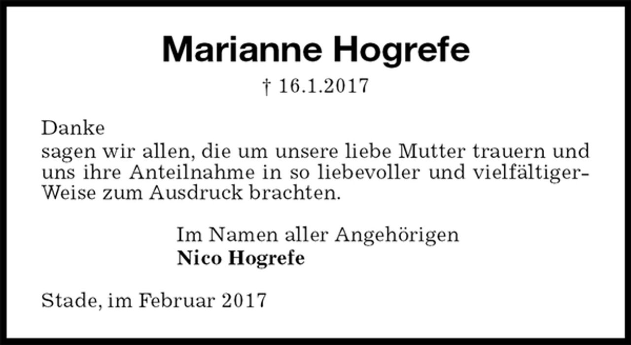 <p>Marianne Hogrefe<br />† 16.1.2017<br />Danke<br />sagen wir allen, die um unsere liebe Mutter trauern und uns ihre Anteilnahme in so liebevoller und vielfältigerWeise zum Ausdruck brachten.<br />Im Namen aller Angehörigen<br />Nico Hogrefe<br />Stade, im Februar 2017</p>