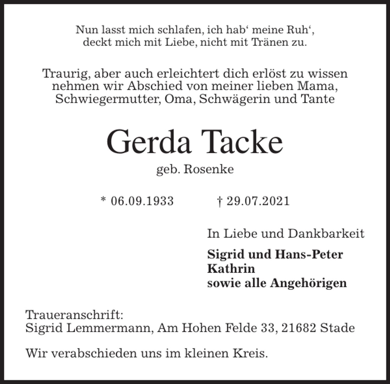<p>Nun lasst mich schlafen, ich hab' meine Ruh',<br />deckt mich mit Liebe, nicht mit Tränen zu.<br />Traurig, aber auch erleichtert dich erlöst zu wissen<br />nehmen wir Abschied von meiner lieben Mama,<br />Schwiegermutter, Oma, Schwägerin und Tante<br />Gerda Tacke<br />geb. Rosenke</p>
<p>* 06.09.1933 † 29.07.2021<br />In Liebe und Dankbarkeit<br />Sigrid und Hans-Peter<br />Kathrin<br />sowie alle Angehörigen<br />Traueranschrift:<br />Sigrid Lemmermann, Am Hohen Felde 33, 21682 Stade</p>
<p>Wir verabschieden uns im kleinen Kreis.</p>