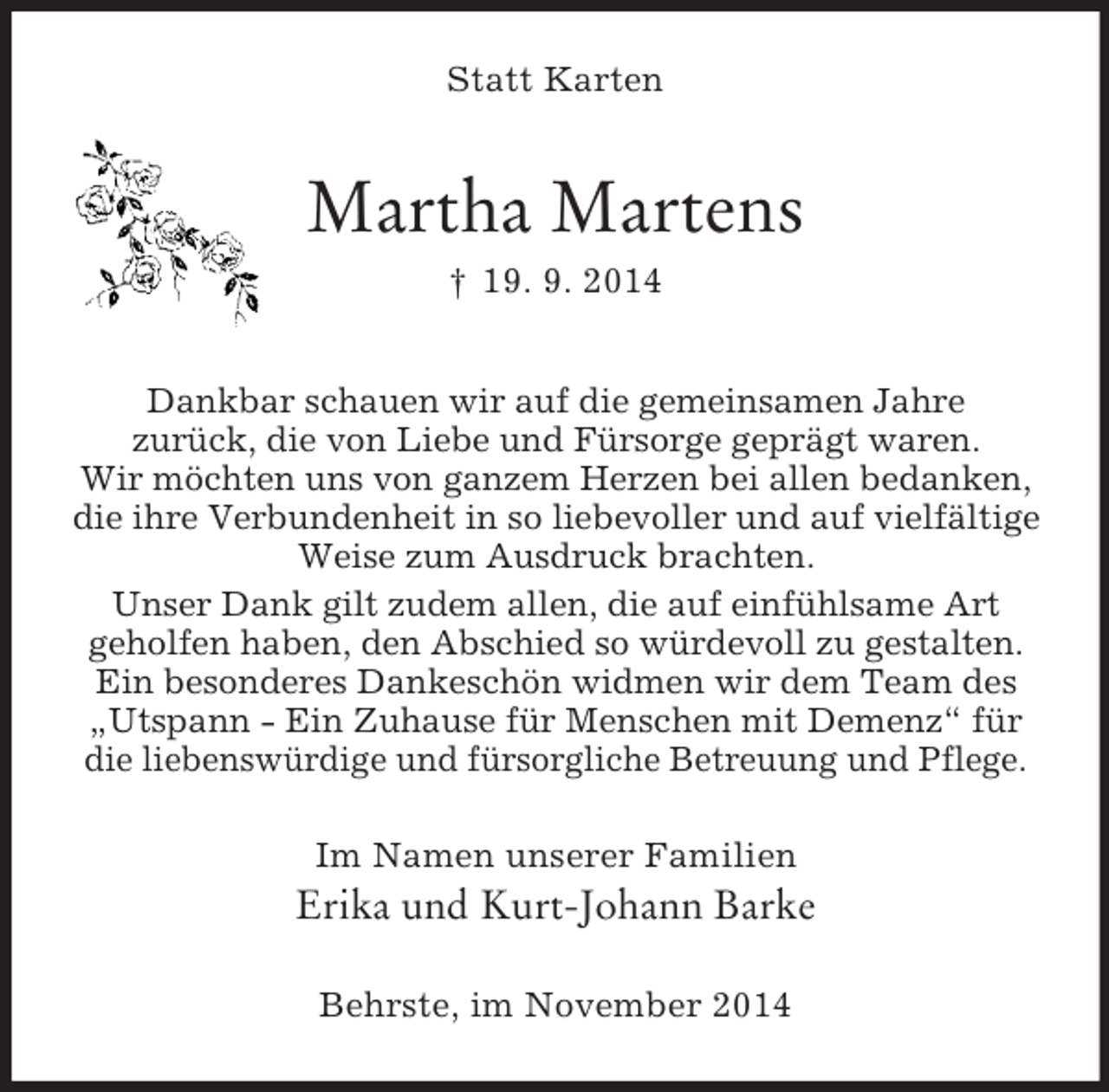 <p>Statt Karten<br />Martha Martens<br />† 19. 9. 2014<br />Dankbar schauen wir auf die gemeinsamen Jahre<br />zurück, die von Liebe und Fürsorge geprägt waren.<br />Wir möchten uns von ganzem Herzen bei allen bedanken,<br />die ihre Verbundenheit in so liebevoller und auf vielfältige<br />Weise zum Ausdruck brachten.<br />Unser Dank gilt zudem allen, die auf einfühlsame Art<br />geholfen haben, den Abschied so würdevoll zu gestalten.<br />Ein besonderes Dankeschön widmen wir dem Team des<br />„Utspann - Ein Zuhause für Menschen mit Demenz“ für<br />die liebenswürdige und fürsorgliche Betreuung und Pflege.<br />Im Namen unserer Familien<br />Erika und Kurt-Johann Barke<br />Behrste, im November 2014</p>