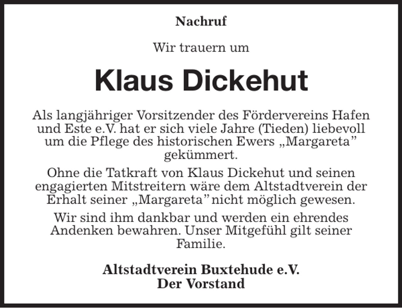<p>Nachruf</p>
<p>Wir trauern um<br />Klaus Dickehut<br />Als langjähriger Vorsitzender des Fördervereins Hafen und Este e.V. hat er sich viele Jahre (Tieden) liebevoll um die Pflege des historischen Ewers „Margareta”<br />gekümmert.<br />Ohne die Tatkraft von Klaus Dickehut und seinen<br />engagierten Mitstreitern wäre dem Altstadtverein der Erhalt seiner „Margareta” nicht möglich gewesen.<br />Wir sind ihm dankbar und werden ein ehrendes<br />Andenken bewahren. Unser Mitgefühl gilt seiner<br />Familie.<br />Altstadtverein Buxtehude e.V.<br />Der Vorstand</p>