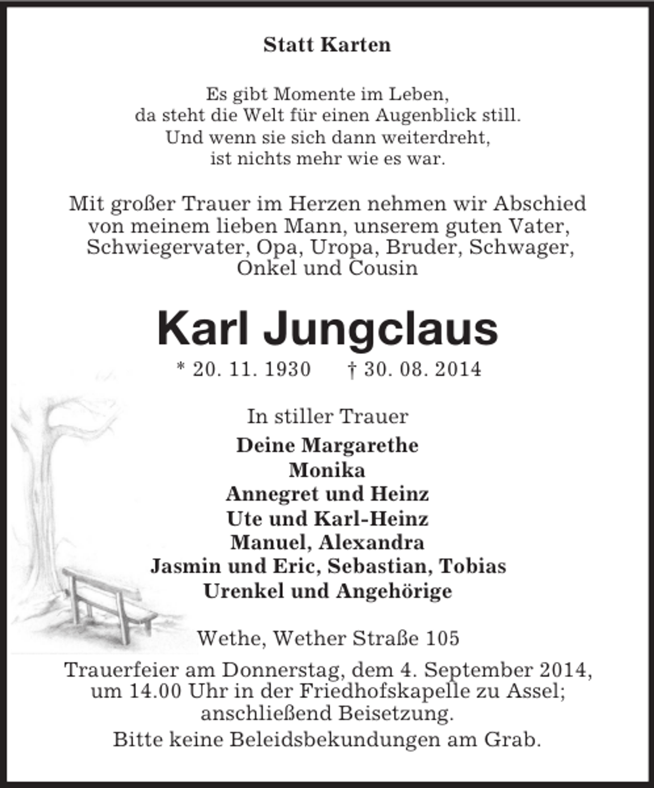 <p>Statt Karten<br />Es gibt Momente im Leben,<br />da steht die Welt für einen Augenblick still.<br />Und wenn sie sich dann weiterdreht,<br />ist nichts mehr wie es war.<br />Mit großer Trauer im Herzen nehmen wir Abschied<br />von meinem lieben Mann, unserem guten Vater,<br />Schwiegervater, Opa, Uropa, Bruder, Schwager,<br />Onkel und Cousin<br />Karl Jungclaus<br />* 20. 11. 1930 † 30. 08. 2014<br />In stiller Trauer<br />Deine Margarethe<br />Monika<br />Annegret und Heinz<br />Ute und Karl-Heinz<br />Manuel, Alexandra<br />Jasmin und Eric, Sebastian, Tobias<br />Urenkel und Angehörige<br />Wethe, Wether Straße 105<br />Trauerfeier am Donnerstag, dem 4. September 2014,<br />um 14.00 Uhr in der Friedhofskapelle zu Assel;<br />anschließend Beisetzung.<br />Bitte keine Beleidsbekundungen am Grab.</p>