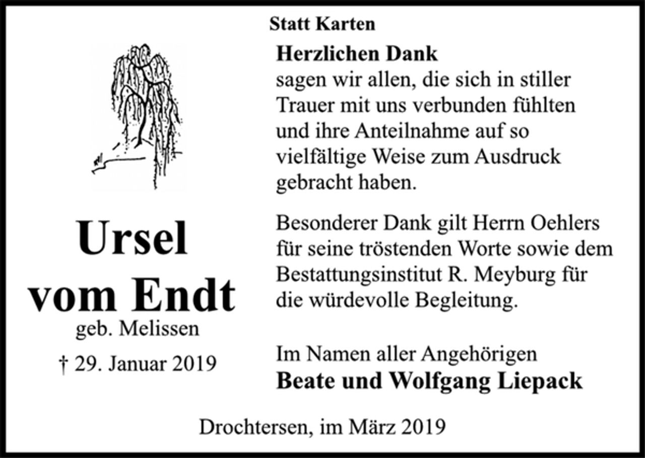 <p>Statt Karten<br />Herzlichen Dank<br />sagen wir allen, die sich in stiller<br />Trauer mit uns verbunden fühlten<br />und ihre Anteilnahme auf so<br />vielfältige Weise zum Ausdruck<br />gebracht haben.<br />Besonderer Dank gilt Herrn Oehlers<br />für seine tröstenden Worte sowie dem<br />Bestattungsinstitut R. Meyburg für<br />die würdevolle Begleitung.<br />Im Namen aller Angehörigen<br />Beate und Wolfgang Liepack<br />Drochtersen, im März 2019<br />Ursel<br />vom Endt<br />geb. Melissen<br />† 29. Januar 2019</p>