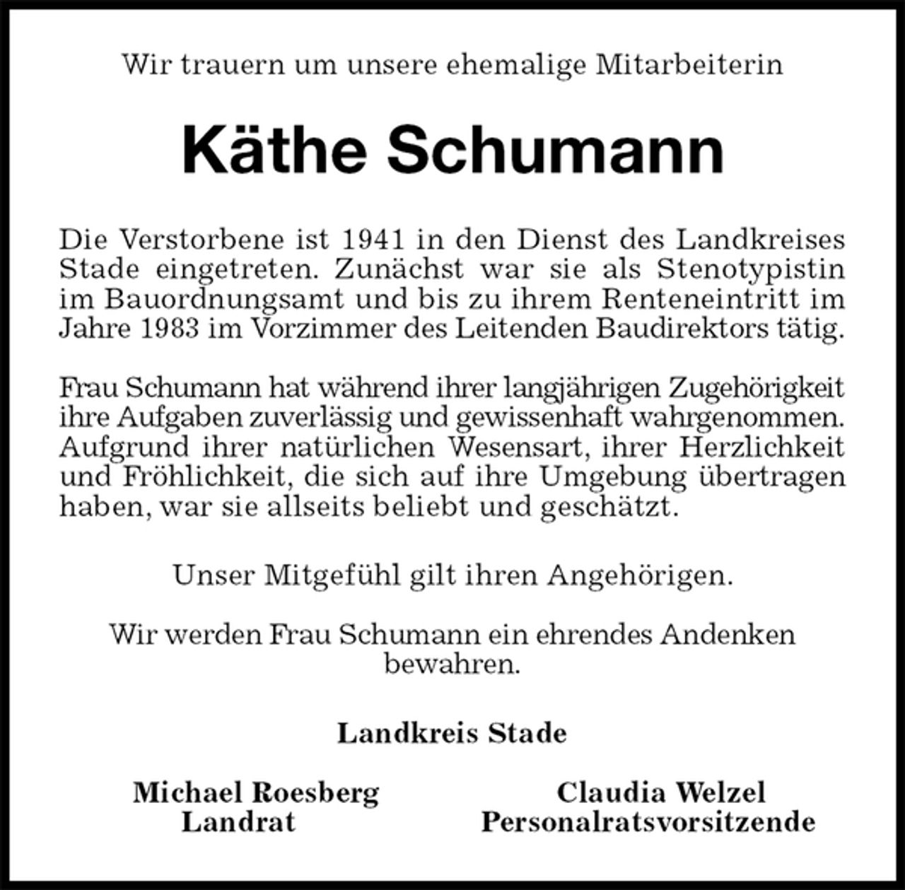 <p>Wir trauern um unsere ehemalige Mitarbeiterin<br />Käthe Schumann<br />Die Verstorbene ist 1941 in den Dienst des Landkreises<br />Stade eingetreten. Zunächst war sie als Stenotypistin<br />im Bauordnungsamt und bis zu ihrem Renteneintritt im<br />Jahre 1983 im Vorzimmer des Leitenden Baudirektors tätig.</p>
<p>Frau Schumann hat während ihrer langjährigen Zugehörigkeit<br />ihre Aufgaben zuverlässig und gewissenhaft wahrgenommen.<br />Aufgrund ihrer natürlichen Wesensart, ihrer Herzlichkeit<br />und Fröhlichkeit, die sich auf ihre Umgebung übertragen<br />haben, war sie allseits beliebt und geschätzt.<br />Unser Mitgefühl gilt ihren Angehörigen.</p>
<p>Wir werden Frau Schumann ein ehrendes Andenken<br />bewahren.<br />Landkreis Stade</p>
<p>Michael Roesberg Claudia Welzel<br />Landrat Personalratsvorsitzende</p>