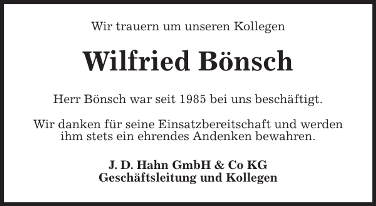 <p>Wir trauern um unseren Kollegen<br />Wilfried Bönsch<br />Herr Bönsch war seit 1985 bei uns beschäftigt.</p>
<p>Wir danken für seine Einsatzbereitschaft und werden ihm stets ein ehrendes Andenken bewahren.<br />J. D. Hahn GmbH &amp; Co KG<br />Geschäftsleitung und Kollegen</p>