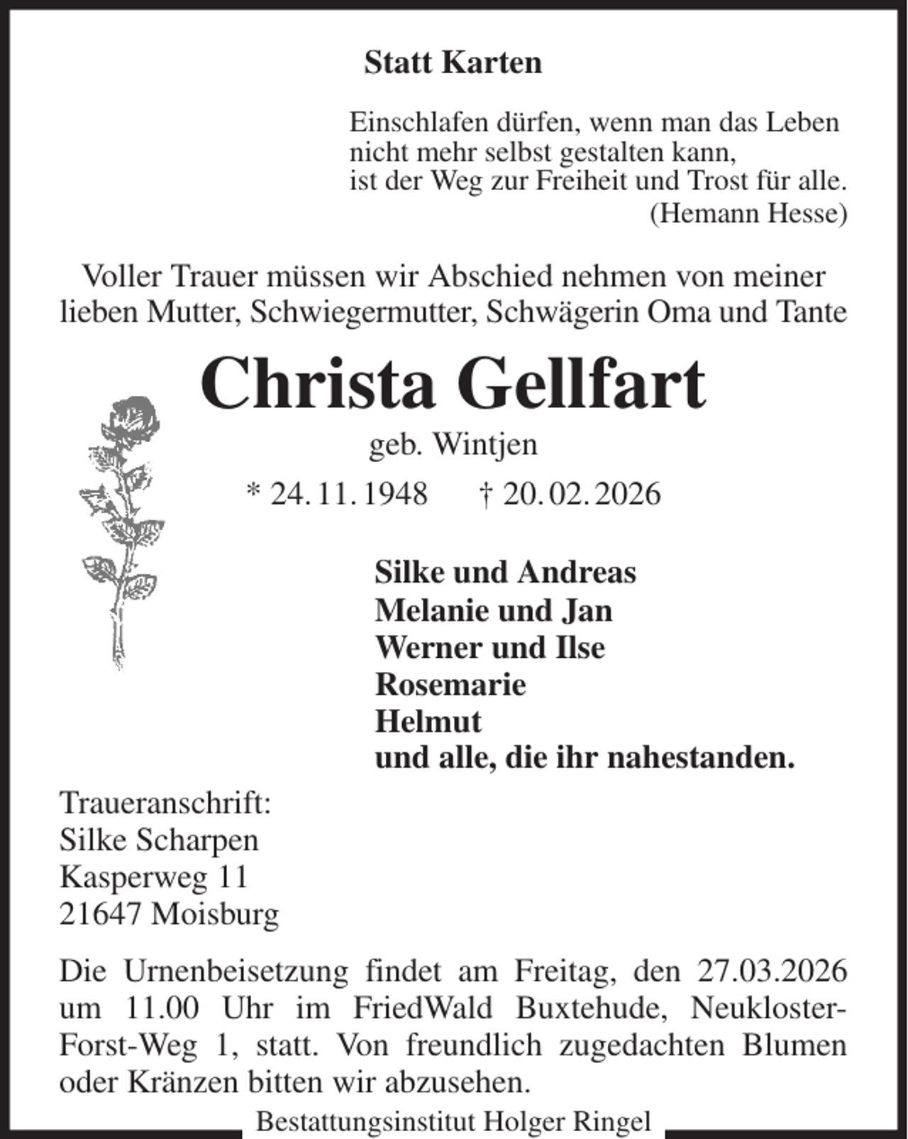 <p>Statt Karten<br />Einschlafen dürfen, wenn man das Leben<br />nicht mehr selbst gestalten kann,<br />ist der Weg zur Freiheit und Trost für alle.<br />(Hemann Hesse)<br />Voller Trauer müssen wir Abschied nehmen von meiner lieben Mutter, Schwiegermutter, Schwägerin Oma und Tante<br />Christa Gellfart<br />geb. Wintjen<br />* 24. 11. 1948 † 20. 02. 2026</p><p>Silke und Andreas<br />Melanie und Jan<br />Werner und Ilse<br />Rosemarie<br />Helmut<br />und alle, die ihr nahestanden.<br />Traueranschrift:<br />Silke Scharpen<br />Kasperweg 11<br />21647 Moisburg<br />Die Urnenbeisetzung findet am Freitag, den 27.03.2026 um 11.00 Uhr im FriedWald Buxtehude, Neukloster-Forst-Weg 1, statt. Von freundlich zugedachten Blumen oder Kränzen bitten wir abzusehen.<br />Bestattungsinstitut Holger Ringel</p>