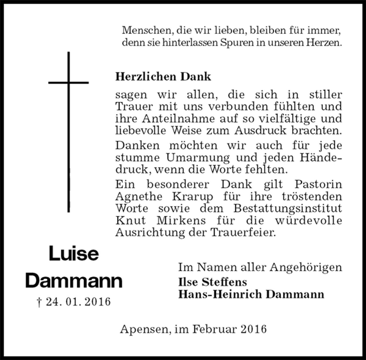 <p>Menschen, die wir lieben, bleiben für immer,<br />denn sie hinterlassen Spuren in unseren Herzen.<br />Herzlichen Dank<br />sagen wir allen, die sich in stiller<br />Trauer mit uns verbunden fühlten und ihre Anteilnahme auf so vielfältige und liebevolle Weise zum Ausdruck brachten.<br />Danken möchten wir auch für jede stumme Umarmung und jeden Händedruck, wenn die Worte fehlten.<br />Ein besonderer Dank gilt Pastorin<br />Agnethe Krarup für ihre tröstenden Worte sowie dem Bestattungsinstitut Knut Mirkens für die würdevolle<br />Ausrichtung der Trauerfeier.<br />Im Namen aller Angehörigen<br />Ilse Steffens<br />Hans-Heinrich Dammann<br />Apensen, im Februar 2016<br />Luise<br />Dammann<br />† 24. 01. 2016</p>