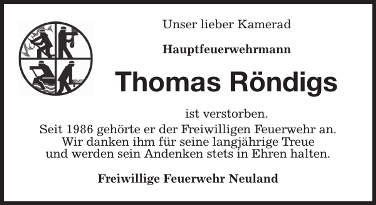 <p>Unser lieber Kamerad</p><p>Hauptfeuerwehrmann<br />Thomas Röndigs<br />ist verstorben.<br />Seit 1986 gehörte er der Freiwilligen Feuerwehr an.<br />Wir danken ihm für seine langjährige Treue<br />und werden sein Andenken stets in Ehren halten.<br />Freiwillige Feuerwehr Neuland</p>