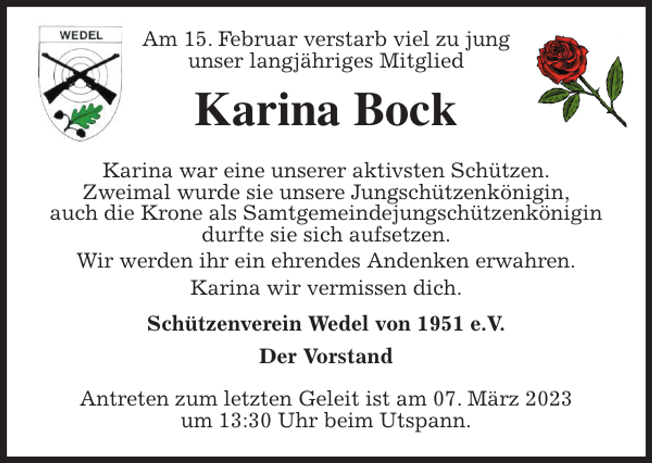 <p>Am 15. Februar verstarb viel zu jung<br />unser langjähriges Mitglied<br />Karina Bock<br />Karina war eine unserer aktivsten Schützen.<br />Zweimal wurde sie unsere Jungschützenkönigin,<br />auch die Krone als Samtgemeindejungschützenkönigin durfte sie sich aufsetzen.<br />Wir werden ihr ein ehrendes Andenken erwahren.<br />Karina wir vermissen dich.<br />Schützenverein Wedel von 1951 e.V.<br />Der Vorstand</p><p>Antreten zum letzten Geleit ist am 07. März 2023<br />um 13:30 Uhr beim Utspann.</p>