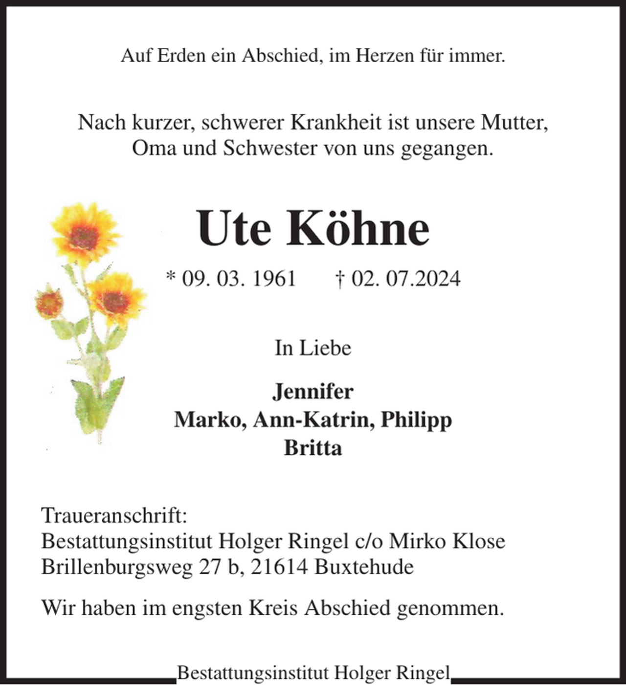 <p>Auf Erden ein Abschied, im Herzen für immer.<br />Nach kurzer, schwerer Krankheit ist unsere Mutter,<br />Oma und Schwester von uns gegangen.<br />Ute Köhne<br />* 09. 03. 1961 † 02. 07.2024<br />In Liebe<br />Jennifer<br />Marko, Ann-Katrin, Philipp<br />Britta<br />Traueranschrift:<br />Bestattungsinstitut Holger Ringel c/o Mirko Klose<br />Brillenburgsweg 27 b, 21614 Buxtehude<br />Wir haben im engsten Kreis Abschied genommen.<br />Bestattungsinstitut Holger Ringel</p>