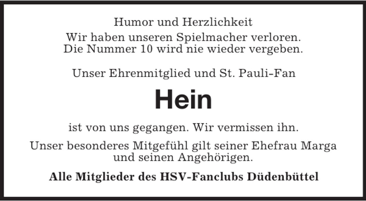 <p>Humor und Herzlichkeit<br />Wir haben unseren Spielmacher verloren.<br />Die Nummer 10 wird nie wieder vergeben.<br />Unser Ehrenmitglied und St. Pauli-Fan</p><p>Hein<br />ist von uns gegangen. Wir vermissen ihn.<br />Unser besonderes Mitgefühl gilt seiner Ehefrau Marga<br />und seinen Angehörigen.<br />Alle Mitglieder des HSV-Fanclubs Düdenbüttel</p>