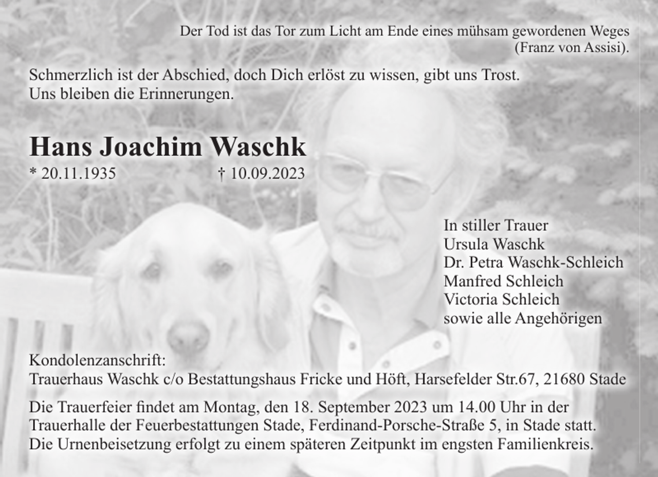 <p>Der Tod ist das Tor zum Licht am Ende eines mühsam gewordenen Weges<br />(Franz von Assisi).<br />Schmerzlich ist der Abschied, doch Dich erlöst zu wissen, gibt uns Trost. Uns bleiben die Erinnerungen.<br />Hans Joachim Waschk<br />* 20.11.1935 † 10.09.2023<br />In stiller Trauer<br />Ursula Waschk<br />Dr. Petra Waschk-Schleich<br />Manfred Schleich<br />Victoria Schleich<br />sowie alle Angehörigen<br />Kondolenzanschrift:<br />Trauerhaus Waschk c/o Bestattungshaus Fricke und Höft, Harsefelder Str.67, 21680 Stade<br />Die Trauerfeier findet am Montag, den 18. September 2023 um 14.00 Uhr in der Trauerhalle der Feuerbestattungen Stade, Ferdinand-Porsche-Straße 5, in Stade statt.<br />Die Urnenbeisetzung erfolgt zu einem späteren Zeitpunkt im engsten Familienkreis.</p>