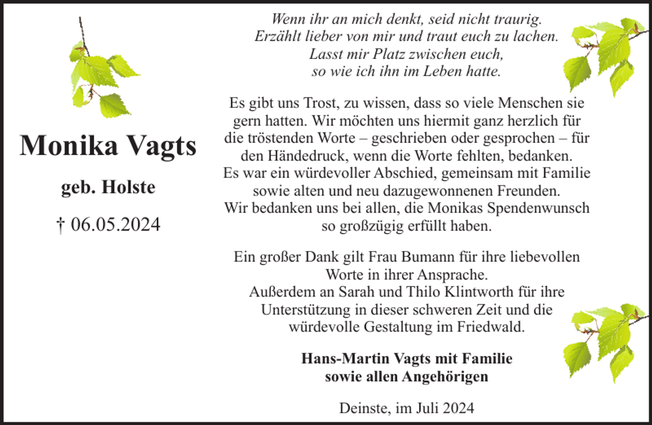 <p>Wenn ihr an mich denkt, seid nicht traurig.<br />Erzählt lieber von mir und traut euch zu lachen.<br />Lasst mir Platz zwischen euch,<br />so wie ich ihn im Leben hatte.</p><p>Monika Vagts<br />geb. Holste<br />† 06.05.2024</p><p>Es gibt uns Trost, zu wissen, dass so viele Menschen sie<br />gern hatten. Wir möchten uns hiermit ganz herzlich für<br />die tröstenden Worte – geschrieben oder gesprochen – für<br />den Händedruck, wenn die Worte fehlten, bedanken.<br />Es war ein würdevoller Abschied, gemeinsam mit Familie<br />sowie alten und neu dazugewonnenen Freunden.<br />Wir bedanken uns bei allen, die Monikas Spendenwunsch<br />so großzügig erfüllt haben.<br />Ein großer Dank gilt Frau Bumann für ihre liebevollen<br />Worte in ihrer Ansprache.<br />Außerdem an Sarah und Thilo Klintworth für ihre<br />Unterstützung in dieser schweren Zeit und die<br />würdevolle Gestaltung im Friedwald.<br />Hans-Martin Vagts mit Familie<br />sowie allen Angehörigen<br />Deinste, im Juli 2024</p>