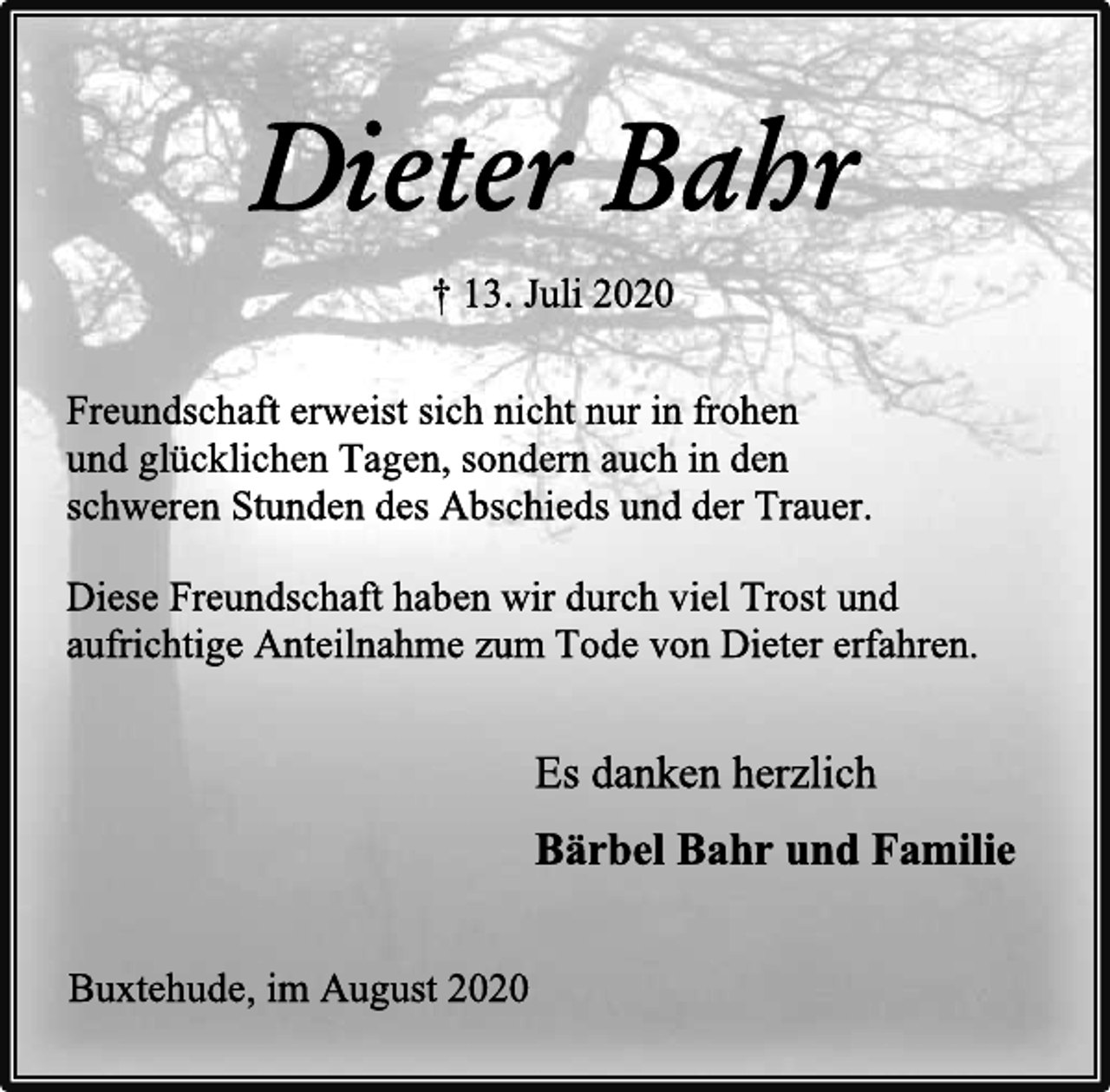 <p>Dieter Bahr<br />† 13. Juli 2020<br />Freundschaft erweist sich nicht nur in frohen<br />und glücklichen Tagen, sondern auch in den<br />schweren Stunden des Abschieds und der Trauer.<br />Diese Freundschaft haben wir durch viel Trost und<br />aufrichtige Anteilnahme zum Tode von Dieter erfahren.<br />Es danken herzlich<br />Bärbel Bahr und Familie<br />Buxtehude, im August 2020</p>