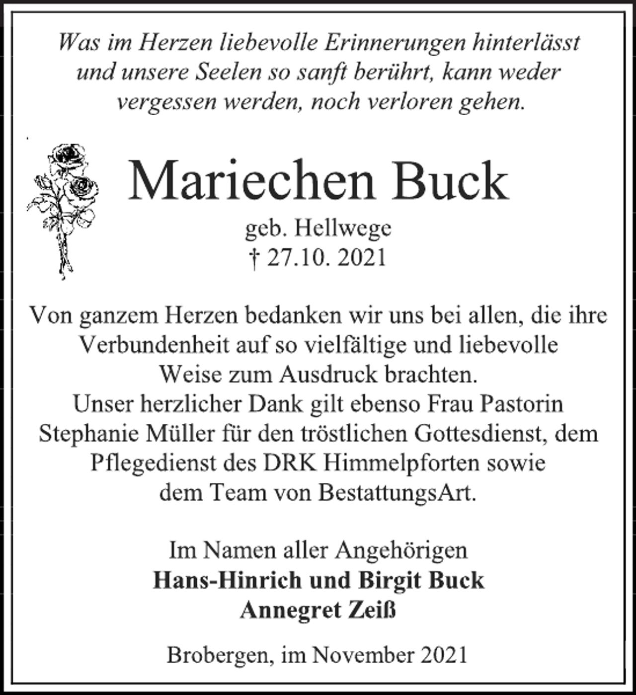 <p>Was im Herzen liebevolle Erinnerungen hinterlässt<br />und unsere Seelen so sanft berührt, kann weder<br />vergessen werden, noch verloren gehen.<br />Mariechen Buck<br />geb. Hellwege<br />† 27.10. 2021<br />Von ganzem Herzen bedanken wir uns bei allen, die ihre Verbundenheit auf so vielfältige und liebevolle Weise zum Ausdruck brachten.<br />Unser herzlicher Dank gilt ebenso Frau Pastorin Stephanie Müller für den tröstlichen Gottesdienst, dem Pflegedienst des DRK Himmelpforten sowie dem Team von BestattungsArt.<br />Im Namen aller Angehörigen<br />Hans-Hinrich und Birgit Buck<br />Annegret Zeiß<br />Brobergen, im November 2021</p>