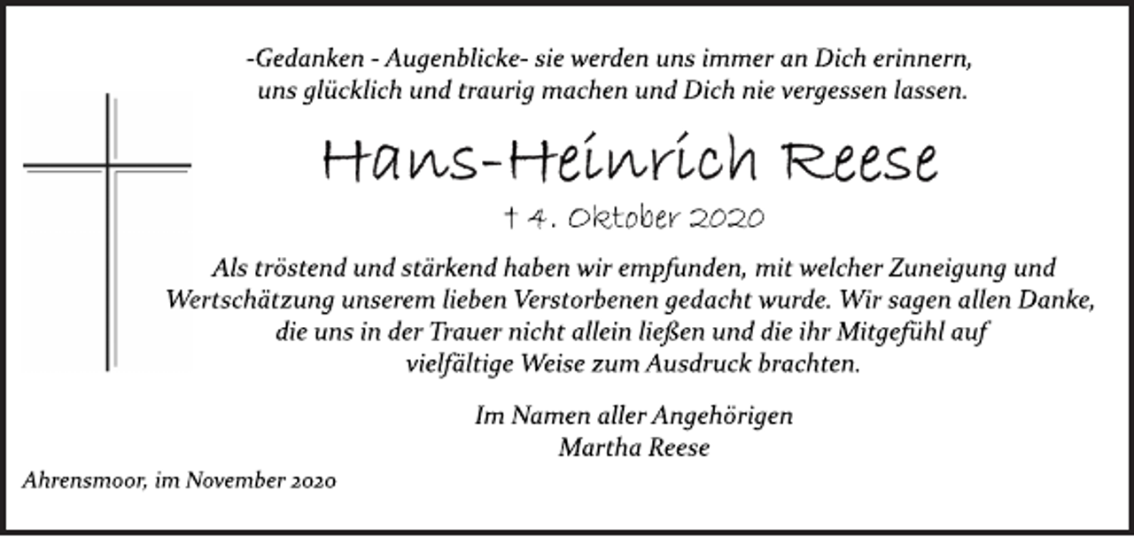 <p>­Gedanken ­ Augenblicke­ sie werden uns immer an Dich erinnern, uns glücklich und traurig machen und Dich nie vergessen lassen.<br />Hans-Heinrich Reese<br />† 4. Oktober 2020<br />Als tröstend und stärkend haben wir empfunden, mit welcher Zuneigung und Wertschätzung unserem lieben Verstorbenen gedacht wurde. Wir sagen allen Danke, die uns in der Trauer nicht allein ließen und die ihr Mitgefühl auf vielfältige Weise zum Ausdruck brachten.<br />Im Namen aller Angehörigen<br />Martha Reese<br />Ahrensmoor, im November 2020</p>