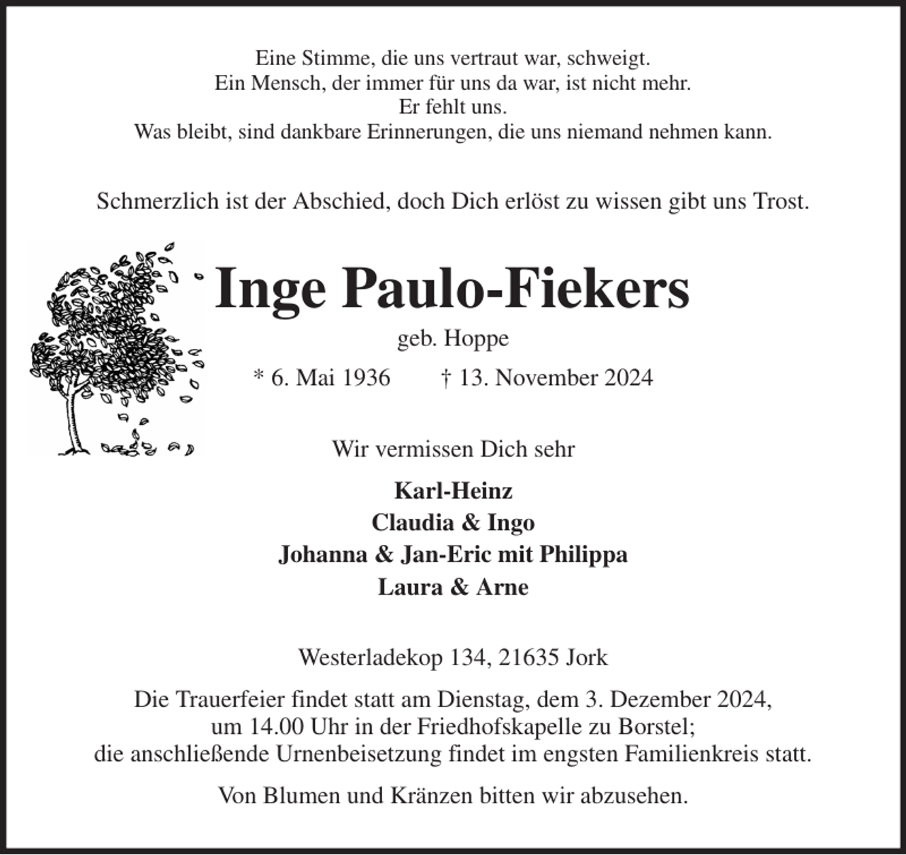 <p>Eine Stimme, die uns vertraut war, schweigt.<br />Ein Mensch, der immer für uns da war, ist nicht mehr.<br />Er fehlt uns.<br />Was bleibt, sind dankbare Erinnerungen, die uns niemand nehmen kann.<br />Schmerzlich ist der Abschied, doch Dich erlöst zu wissen gibt uns Trost.<br />Inge Paulo-Fiekers<br />geb. Hoppe<br />* 6. Mai 1936 † 13. November 2024<br />Wir vermissen Dich sehr<br />Karl-Heinz<br />Claudia &amp; Ingo<br />Johanna &amp; Jan-Eric mit Philippa<br />Laura &amp; Arne<br />Westerladekop 134, 21635 Jork<br />Die Trauerfeier findet statt am Dienstag, dem 3. Dezember 2024,<br />um 14.00 Uhr in der Friedhofskapelle zu Borstel;<br />die anschließende Urnenbeisetzung findet im engsten Familienkreis statt.<br />Von Blumen und Kränzen bitten wir abzusehen.</p>