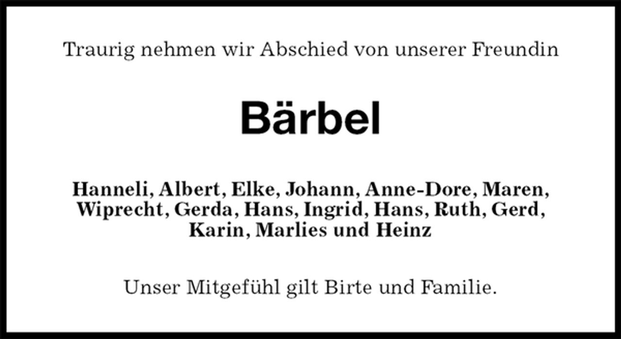 <p>Traurig nehmen wir Abschied von unserer Freundin<br />Bärbel<br />Hanneli, Albert, Elke, Johann, Anne-Dore, Maren,<br />Wiprecht, Gerda, Hans, Ingrid, Hans, Ruth, Gerd,<br />Karin, Marlies und Heinz<br />Unser Mitgefühl gilt Birte und Familie.</p>