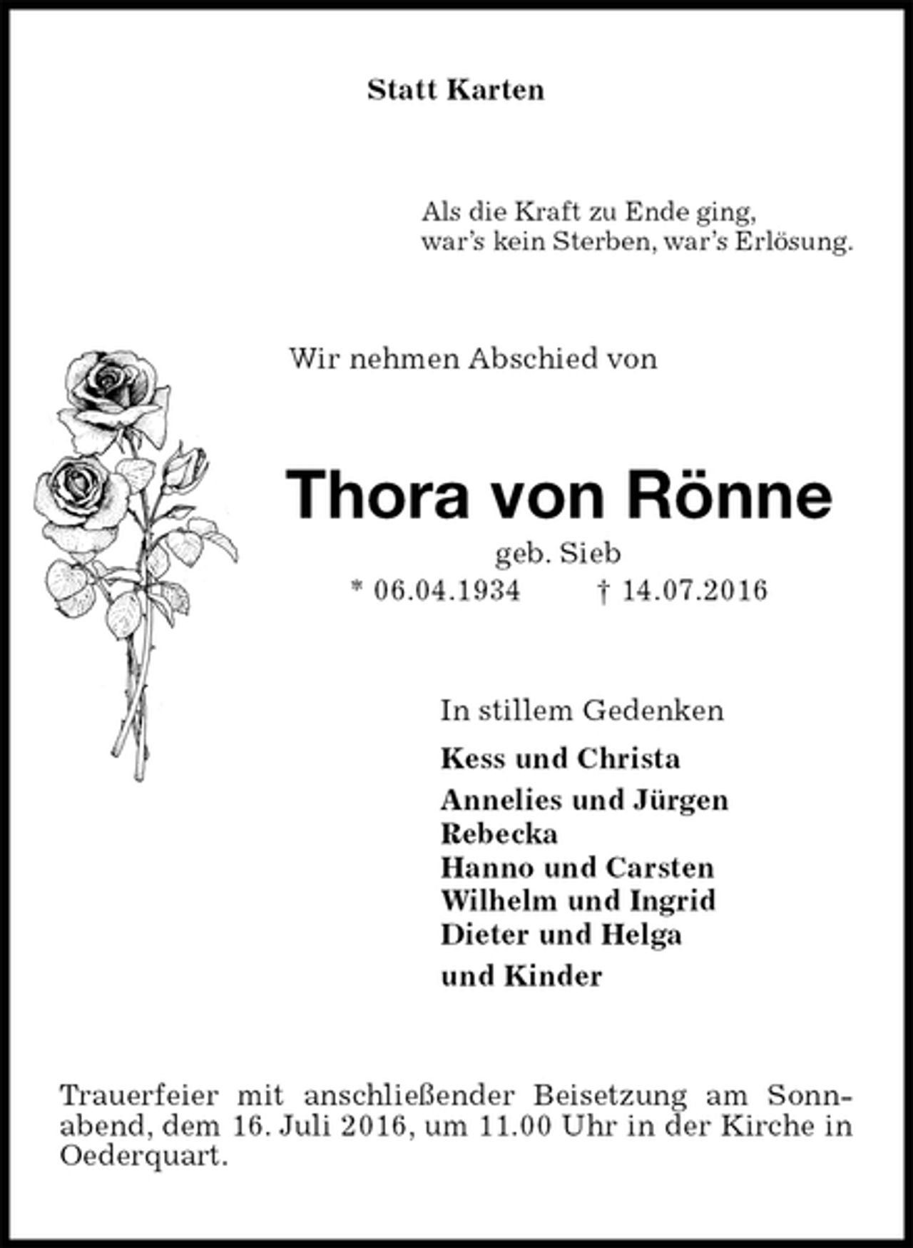 <p>Statt Karten<br />Als die Kraft zu Ende ging,<br />war’s kein Sterben, war’s Erlösung.<br />Wir nehmen Abschied von<br />Thora von Rönne<br />geb. Sieb<br />* 06.04.1934 † 14.07.2016<br />In stillem Gedenken<br />Kess und Christa<br />Annelies und Jürgen<br />Rebecka<br />Hanno und Carsten<br />Wilhelm und Ingrid<br />Dieter und Helga<br />und Kinder<br />Trauerfeier mit anschließender Beisetzung am Sonnabend, dem 16. Juli 2016, um 11.00 Uhr in der Kirche in<br />Oederquart.</p>