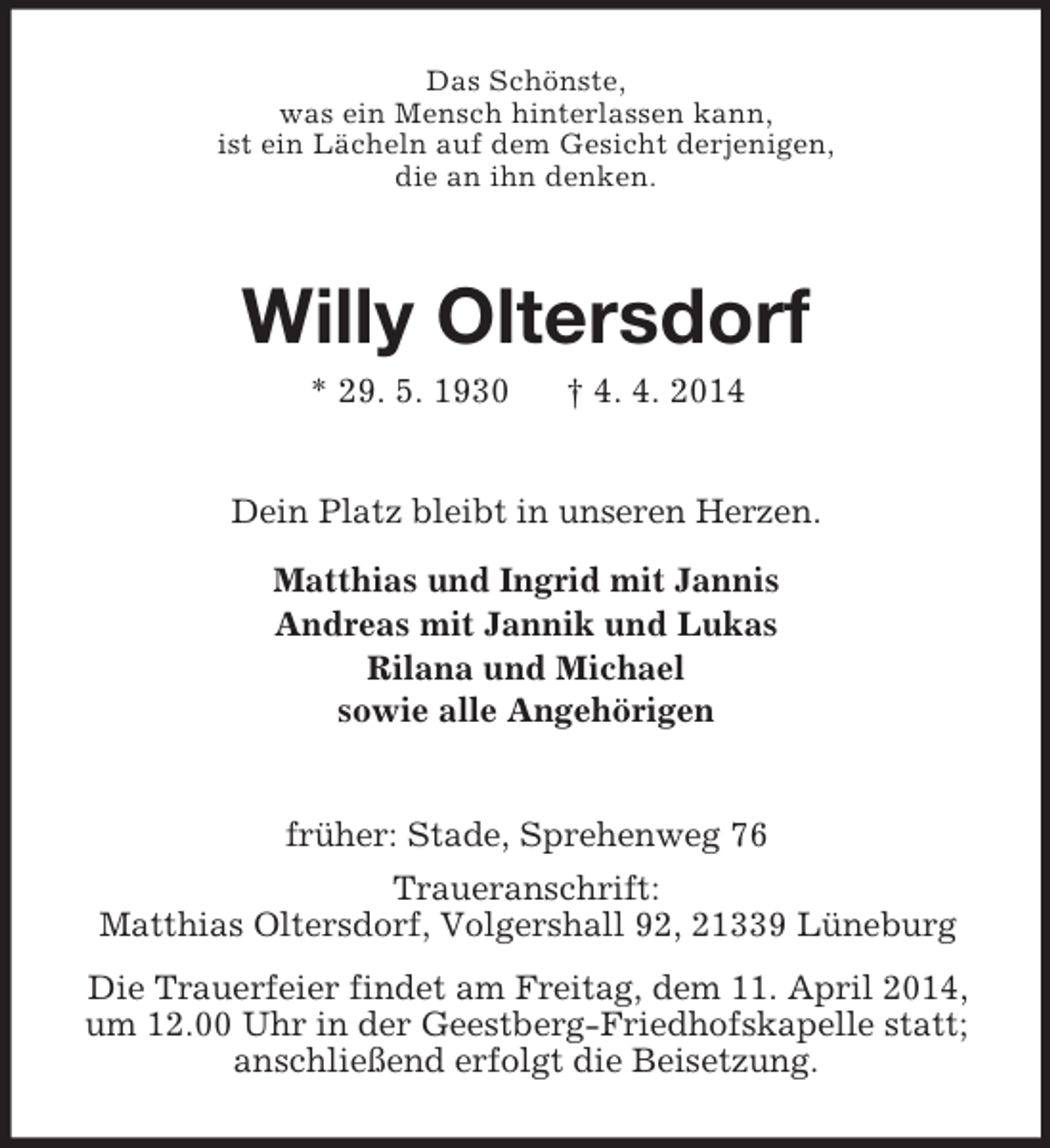 <p>Das Schönste,<br />was ein Mensch hinterlassen kann,<br />ist ein Lächeln auf dem Gesicht derjenigen,<br />die an ihn denken.<br />Willy Oltersdorf<br />* 29. 5. 1930 † 4. 4. 2014<br />Dein Platz bleibt in unseren Herzen.<br />Matthias und Ingrid mit Jannis<br />Andreas mit Jannik und Lukas<br />Rilana und Michael<br />sowie alle Angehörigen<br />früher: Stade, Sprehenweg 76<br />Traueranschrift:<br />Matthias Oltersdorf, Volgershall 92, 21339 Lüneburg<br />Die Trauerfeier findet am Freitag, dem 11. April 2014,<br />um 12.00 Uhr in der Geestberg-Friedhofskapelle statt;<br />anschließend erfolgt die Beisetzung.</p>