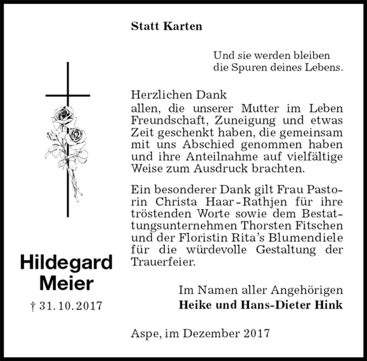 <p>Statt Karten<br />Und sie werden bleiben<br />die Spuren deines Lebens.<br />Herzlichen Dank<br />allen, die unserer Mutter im Leben Freundschaft, Zuneigung und etwas Zeit geschenkt haben, die gemeinsam mit uns Abschied genommen haben und ihre Anteilnahme auf vielfältige Weise zum Ausdruck brachten.<br />Ein besonderer Dank gilt Frau Pastorin Christa Haar - Rathjen für ihre tröstenden Worte sowie dem Bestattungsunternehmen Thorsten Fitschen und der Floristin Rita’s Blumendiele für die würdevolle Gestaltung der Trauerfeier.<br />Im Namen aller Angehörigen<br />Heike und Hans-Dieter Hink<br />Aspe, im Dezember 2017<br />Hildegard<br />Meier<br />† 31. 10. 2017</p>