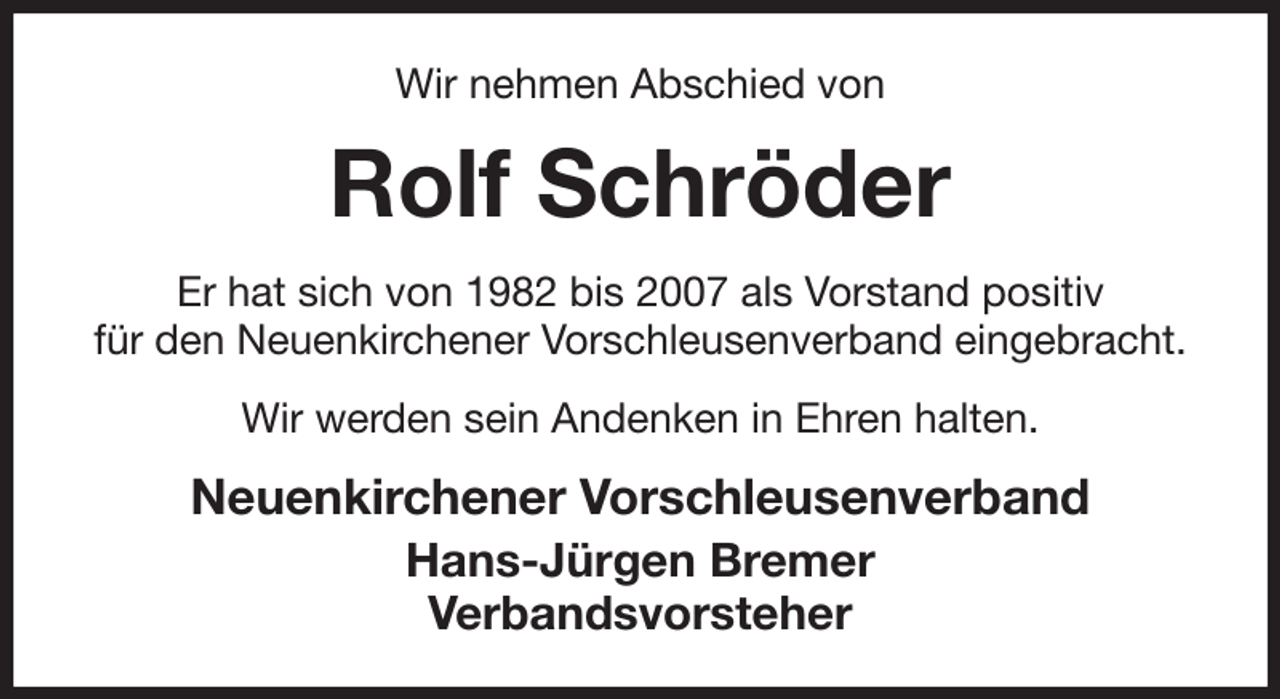 <p>Wir nehmen Abschied von<br />Rolf Schröder<br />Er hat sich von 1982 bis 2007 als Vorstand positiv<br />für den Neuenkirchener Vorschleusenverband eingebracht.<br />Wir werden sein Andenken in Ehren halten.<br />Neuenkirchener Vorschleusenverband<br />Hans-Jürgen Bremer<br />Verbandsvorsteher</p>