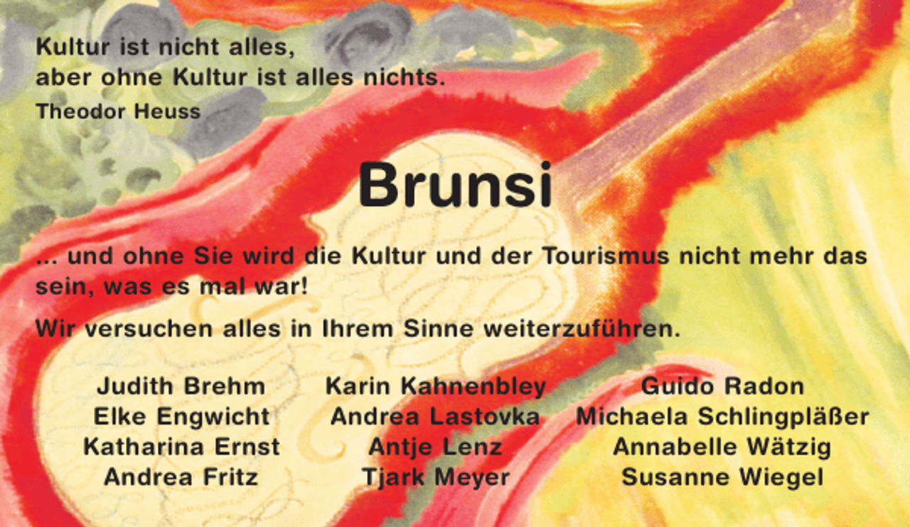 <p>Kultur ist nicht alles,<br />aber ohne Kultur ist alles nichts.<br />Theodor Heuss</p><p>Brunsi<br />... und ohne Sie wird die Kultur und der Tourismus nicht mehr das<br />sein, was es mal war!<br />Wir versuchen alles in Ihrem Sinne weiterzuführen.<br />Judith Brehm<br />Elke Engwicht<br />Katharina Ernst<br />Andrea Fritz</p><p>Karin Kahnenbley<br />Andrea Lastovka<br />Antje Lenz<br />Tjark Meyer</p><p>Guido Radon<br />Michaela Schlingpläßer<br />Annabelle Wätzig<br />Susanne Wiegel</p>