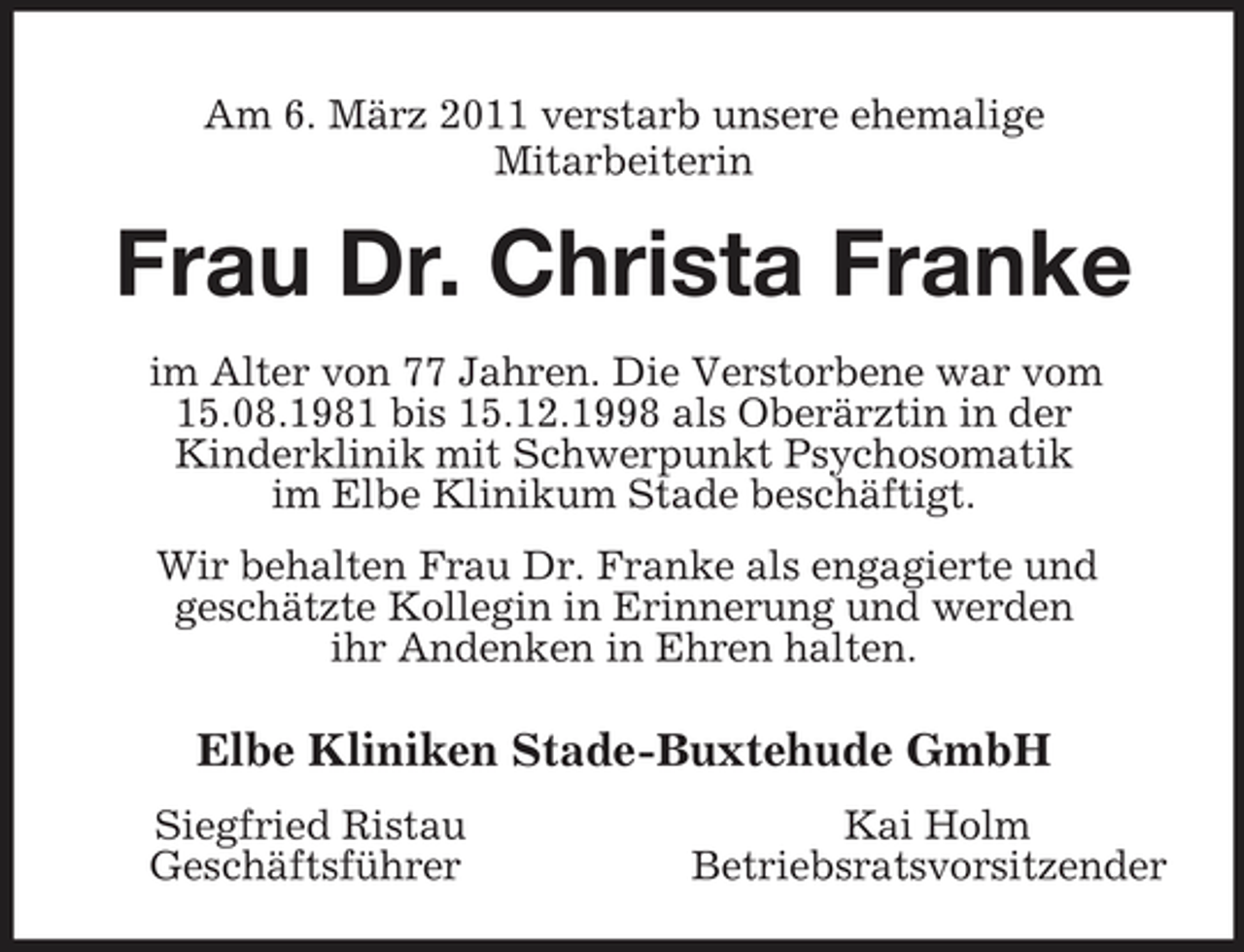 <p>Am 6. März 2011 verstarb unsere ehemalige<br />Mitarbeiterin<br />Frau Dr. Christa Franke<br />im Alter von 77 Jahren. Die Verstorbene war vom 15.08.1981 bis 15.12.1998 als Oberärztin in der<br />Kinderklinik mit Schwerpunkt Psychosomatik<br />im Elbe Klinikum Stade beschäftigt.<br />Wir behalten Frau Dr. Franke als engagierte und<br />geschätzte Kollegin in Erinnerung und werden<br />ihr Andenken in Ehren halten.<br />Elbe Kliniken Stade-Buxtehude GmbH<br />Siegfried Ristau Kai Holm<br />Geschäftsführer Betriebsratsvorsitzender</p>