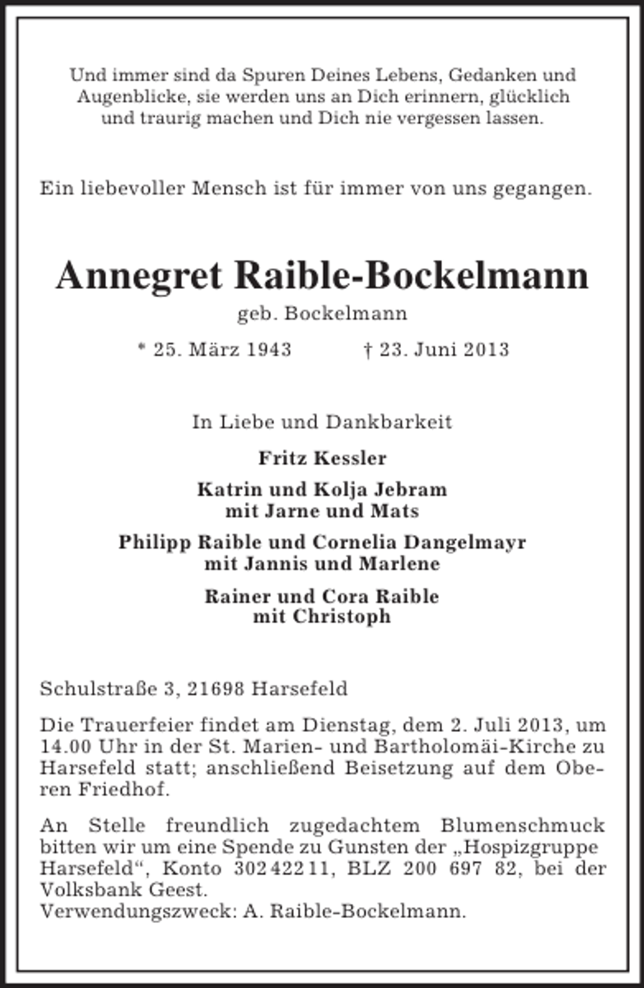 <p>Und immer sind da Spuren Deines Lebens, Gedanken und<br />Augenblicke, sie werden uns an Dich erinnern, glücklich<br />und traurig machen und Dich nie vergessen lassen.</p><p>Ein liebevoller Mensch ist für immer von uns gegangen.</p><p>Annegret Raible-Bockelmann<br />geb. Bockelmann<br />* 25. März 1943</p><p>† 23. Juni 2013</p><p>In Liebe und Dankbarkeit<br />Fritz Kessler<br />Katrin und Kolja Jebram<br />mit Jarne und Mats<br />Philipp Raible und Cornelia Dangelmayr<br />mit Jannis und Marlene<br />Rainer und Cora Raible<br />mit Christoph<br />Schulstraße 3, 21698 Harsefeld<br />Die Trauerfeier findet am Dienstag, dem 2. Juli 2013, um<br />14.00 Uhr in der St. Marien- und Bartholomäi-Kirche zu<br />Harsefeld statt; anschließend Beisetzung auf dem Oberen Friedhof.<br />An Stelle freundlich zugedachtem Blumenschmuck<br />bitten wir um eine Spende zu Gunsten der „Hospizgruppe<br />Harsefeld“, Konto 302 422 11, BLZ 200 697 82, bei der<br />Volksbank Geest.<br />Verwendungszweck: A. Raible-Bockelmann.</p>