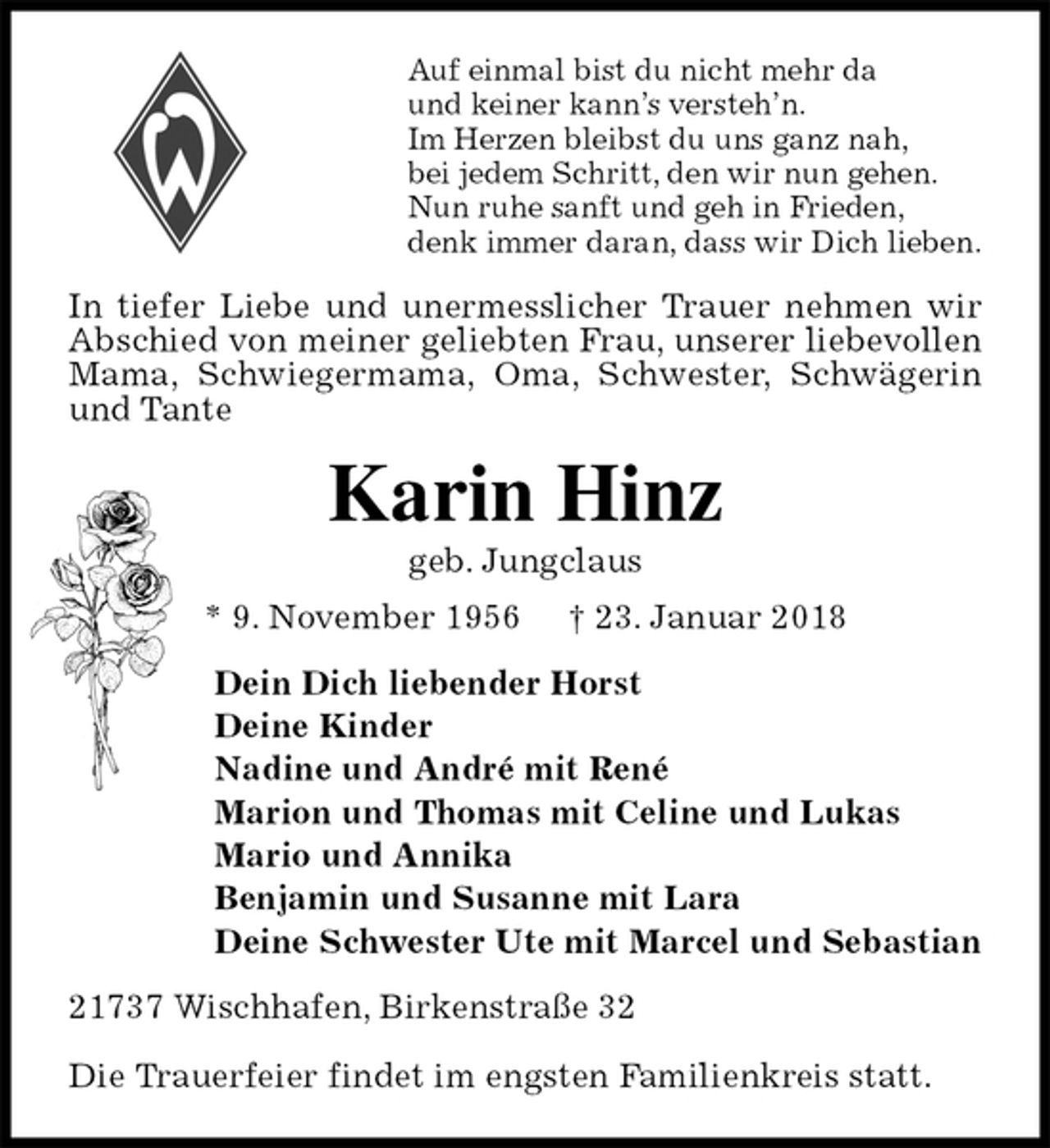 <p>Auf einmal bist du nicht mehr da<br />und keiner kann’s versteh’n.<br />Im Herzen bleibst du uns ganz nah,<br />bei jedem Schritt, den wir nun gehen.<br />Nun ruhe sanft und geh in Frieden,<br />denk immer daran, dass wir Dich lieben.<br />In tiefer Liebe und unermesslicher Trauer nehmen wir<br />Abschied von meiner geliebten Frau, unserer liebevollen Mama, Schwiegermama, Oma, Schwester, Schwägerin und Tante<br />Karin Hinz<br />geb. Jungclaus<br />* 9. November 1956 † 23. Januar 2018<br />Dein Dich liebender Horst<br />Deine Kinder<br />Nadine und André mit René<br />Marion und Thomas mit Celine und Lukas<br />Mario und Annika<br />Benjamin und Susanne mit Lara<br />Deine Schwester Ute mit Marcel und Sebastian<br />21737 Wischhafen, Birkenstraße 32</p><p>Die Trauerfeier findet im engsten Familienkreis statt.</p>