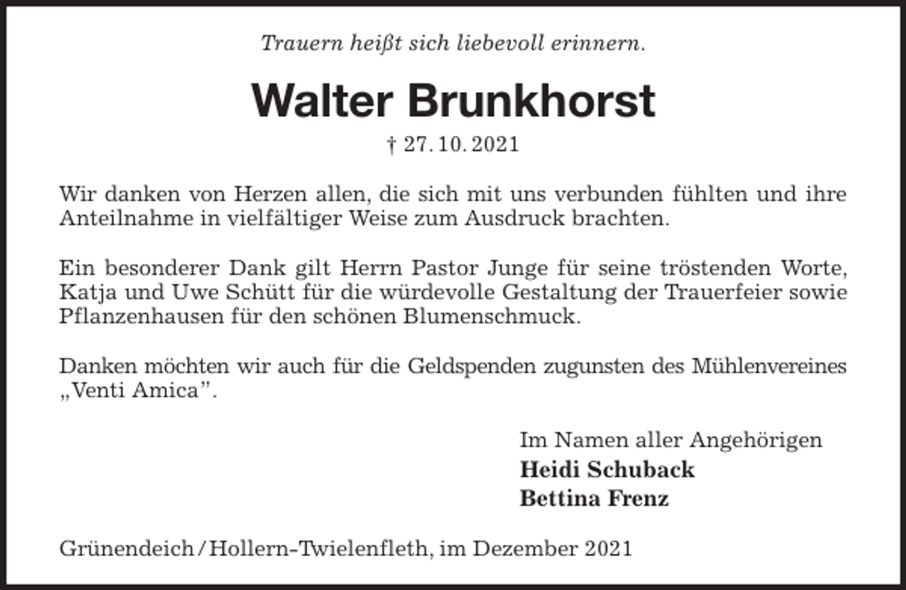 <p>Trauern heißt sich liebevoll erinnern.<br />Walter Brunkhorst<br />† 27. 10. 2021<br />Wir danken von Herzen allen, die sich mit uns verbunden fühlten und ihre Anteilnahme in vielfältiger Weise zum Ausdruck brachten.</p>
<p>Ein besonderer Dank gilt Herrn Pastor Junge für seine tröstenden Worte, Katja und Uwe Schütt für die würdevolle Gestaltung der Trauerfeier sowie Pflanzenhausen für den schönen Blumenschmuck.</p>
<p>Danken möchten wir auch für die Geldspenden zugunsten des Mühlenvereines<br />„Venti Amica”.<br />Im Namen aller Angehörigen<br />Heidi Schuback<br />Bettina Frenz<br />Grünendeich / Hollern-Twielenfleth, im Dezember 2021</p>