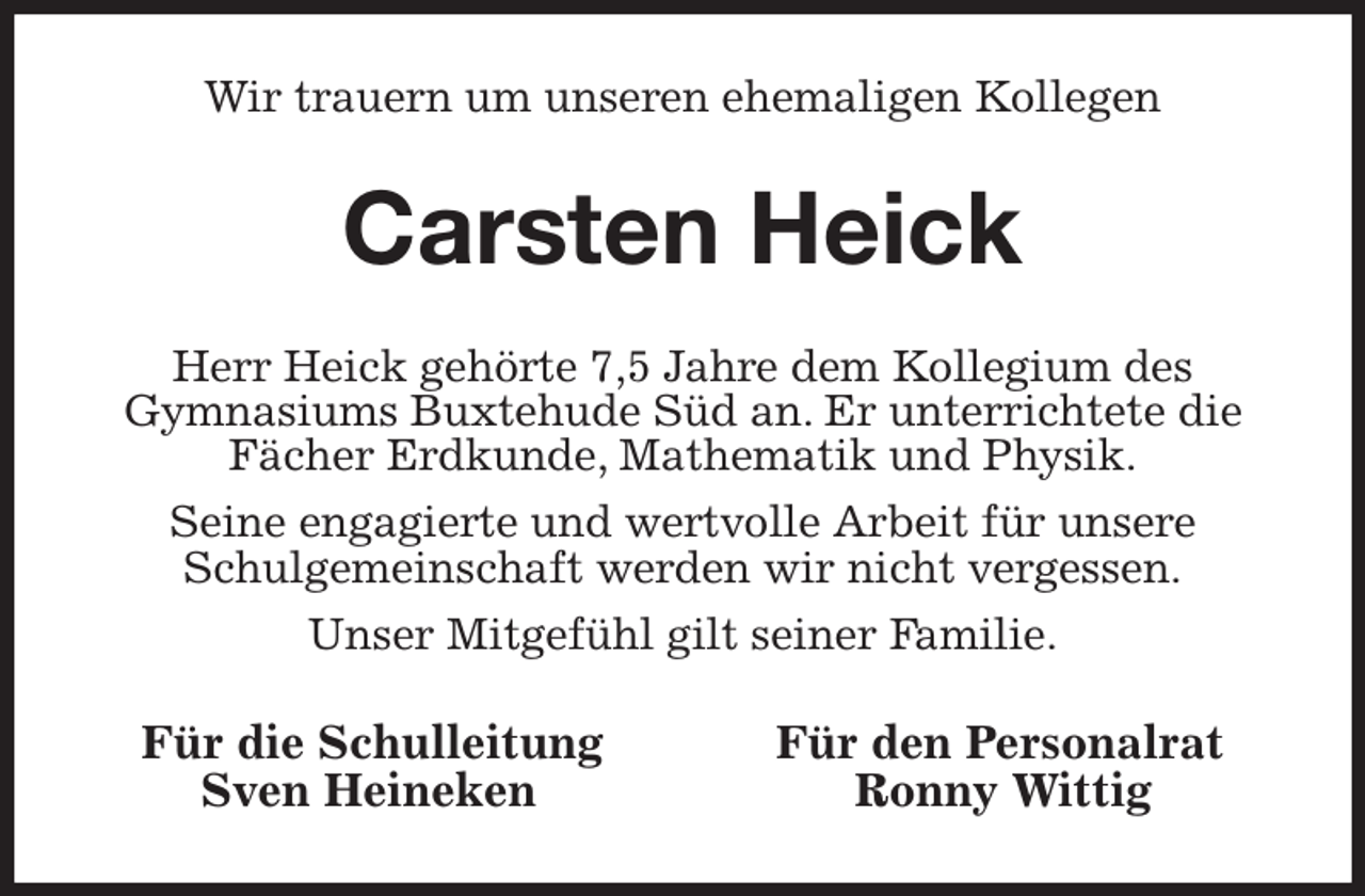 <p>Wir trauern um unseren ehemaligen Kollegen<br />Carsten Heick<br />Herr Heick gehörte 7,5 Jahre dem Kollegium des<br />Gymnasiums Buxtehude Süd an. Er unterrichtete die Fächer Erdkunde, Mathematik und Physik.<br />Seine engagierte und wertvolle Arbeit für unsere<br />Schulgemeinschaft werden wir nicht vergessen.<br />Unser Mitgefühl gilt seiner Familie.<br />Für die Schulleitung Für den Personalrat<br />Sven Heineken Ronny Wittig</p>