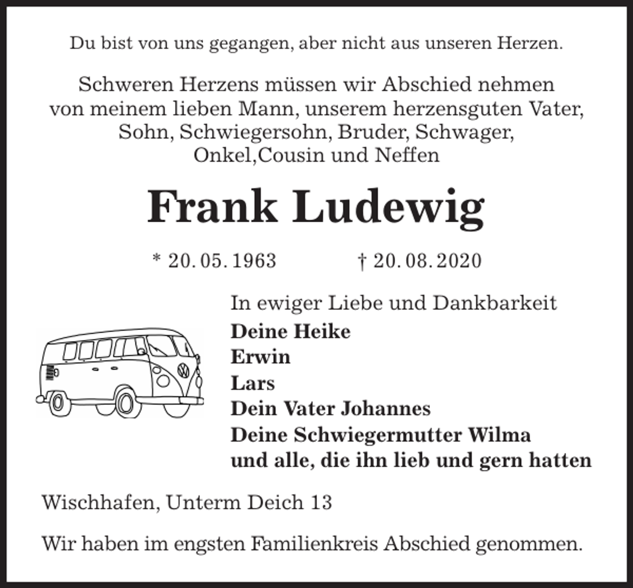 <p>Du bist von uns gegangen, aber nicht aus unseren Herzen.<br />Schweren Herzens müssen wir Abschied nehmen<br />von meinem lieben Mann, unserem herzensguten Vater,<br />Sohn, Schwiegersohn, Bruder, Schwager,<br />Onkel,Cousin und Neffen<br />Frank Ludewig<br />* 20. 05. 1963 † 20. 08. 2020<br />In ewiger Liebe und Dankbarkeit<br />Deine Heike<br />Erwin<br />Lars<br />Dein Vater Johannes<br />Deine Schwiegermutter Wilma<br />und alle, die ihn lieb und gern hatten<br />Wischhafen, Unterm Deich 13</p>
<p>Wir haben im engsten Familienkreis Abschied genommen.</p>