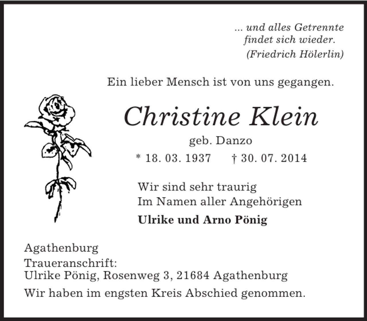 <p>... und alles Getrennte<br />findet sich wieder.<br />(Friedrich Hölerlin)<br />Ein lieber Mensch ist von uns gegangen.<br />Christine Klein<br />geb. Danzo<br />* 18. 03. 1937 † 30. 07. 2014<br />Wir sind sehr traurig<br />Im Namen aller Angehörigen<br />Ulrike und Arno Pönig<br />Agathenburg<br />Traueranschrift:<br />Ulrike Pönig, Rosenweg 3, 21684 Agathenburg<br />Wir haben im engsten Kreis Abschied genommen.</p>