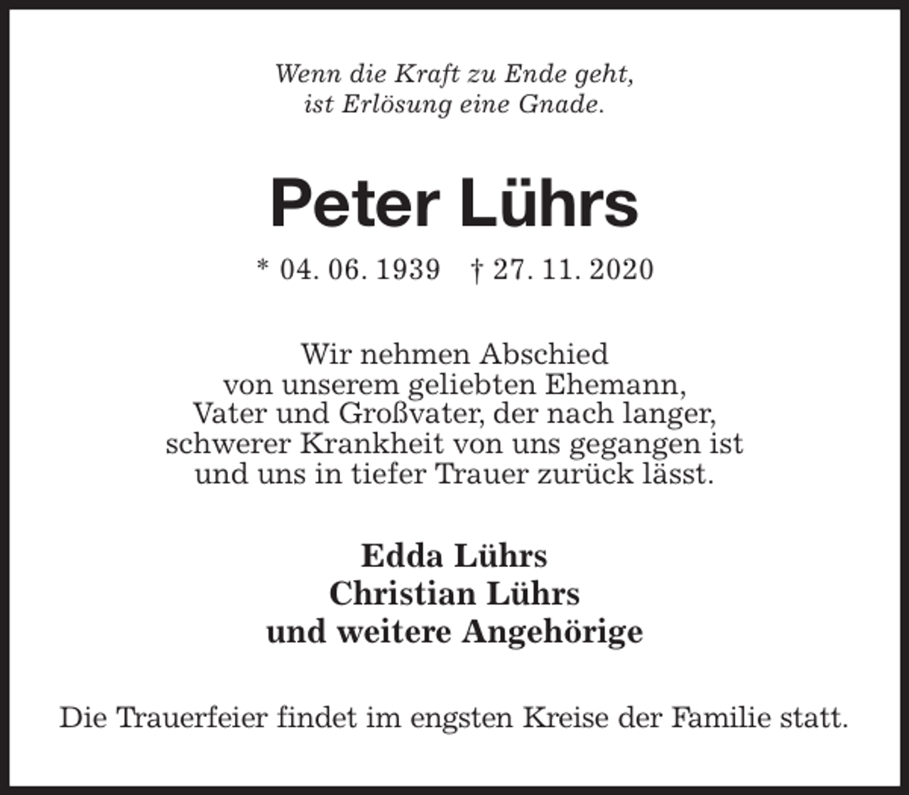 <p>Wenn die Kraft zu Ende geht,<br />ist Erlösung eine Gnade.<br />Peter Lührs<br />* 04. 06. 1939 † 27. 11. 2020<br />Wir nehmen Abschied<br />von unserem geliebten Ehemann,<br />Vater und Großvater, der nach langer,<br />schwerer Krankheit von uns gegangen ist<br />und uns in tiefer Trauer zurück lässt.<br />Edda Lührs<br />Christian Lührs<br />und weitere Angehörige<br />Die Trauerfeier findet im engsten Kreise der Familie statt.</p>