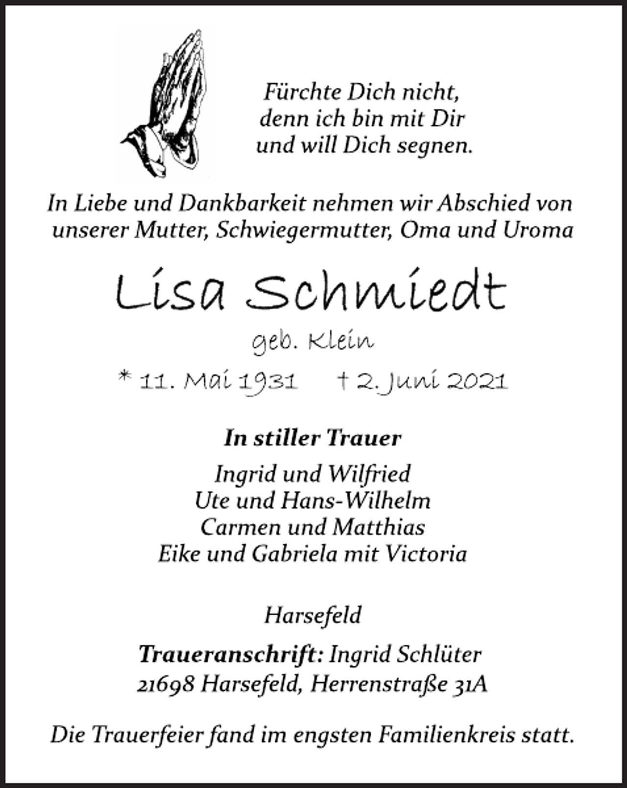 <p>Fürchte Dich nicht,<br />denn ich bin mit Dir<br />und will Dich segnen.<br />In Liebe und Dankbarkeit nehmen wir Abschied von<br />unserer Mutter, Schwiegermutter, Oma und Uroma<br />Lisa Schmiedt<br />geb. Klein<br />* 11. Mai 1931 † 2. Juni 2021<br />In stiller Trauer<br />Ingrid und Wilfried<br />Ute und Hans-Wilhelm<br />Carmen und Matthias<br />Eike und Gabriela mit Victoria<br />Traueranschrift: Ingrid Schlüter<br />21698 Harsefeld, Herrenstraße 31A<br />Die Trauerfeier fand im engsten Familienkreis statt.<br />Harsefeld</p>