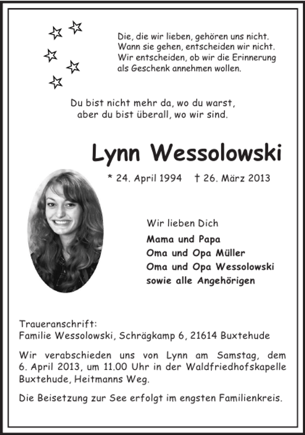 <p>Die, die wir lieben, gehören uns nicht.<br />Wann sie gehen, entscheiden wir nicht.<br />Wir entscheiden, ob wir die Erinnerung<br />als Geschenk annehmen wollen.<br />Du bist nicht mehr da, wo du warst,<br />aber du bist überall, wo wir sind.<br />Lynn Wessolowski<br />* 24. April 1994 † 26. März 2013<br />Wir lieben Dich<br />Mama und Papa<br />Oma und Opa Müller<br />Oma und Opa Wessolowski<br />sowie alle Angehörigen<br />Traueranschrift:<br />Familie Wessolowski, Schrägkamp 6, 21614 Buxtehude<br />Wir verabschieden uns von Lynn am Samstag, dem 6. April 2013, um 11.00 Uhr in der Waldfriedhofskapelle Buxtehude, Heitmanns Weg.<br />Die Beisetzung zur See erfolgt im engsten Familienkreis.</p>