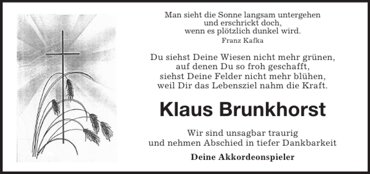 <p>Man sieht die Sonne langsam untergehen<br />und erschrickt doch,<br />wenn es plötzlich dunkel wird.<br />Franz Kafka</p><p>Du siehst Deine Wiesen nicht mehr grünen,<br />auf denen Du so froh geschafft,<br />siehst Deine Felder nicht mehr blühen,<br />weil Dir das Lebensziel nahm die Kraft.</p><p>Klaus Brunkhorst<br />Wir sind unsagbar traurig<br />und nehmen Abschied in tiefer Dankbarkeit<br />Deine Akkordeonspieler</p>