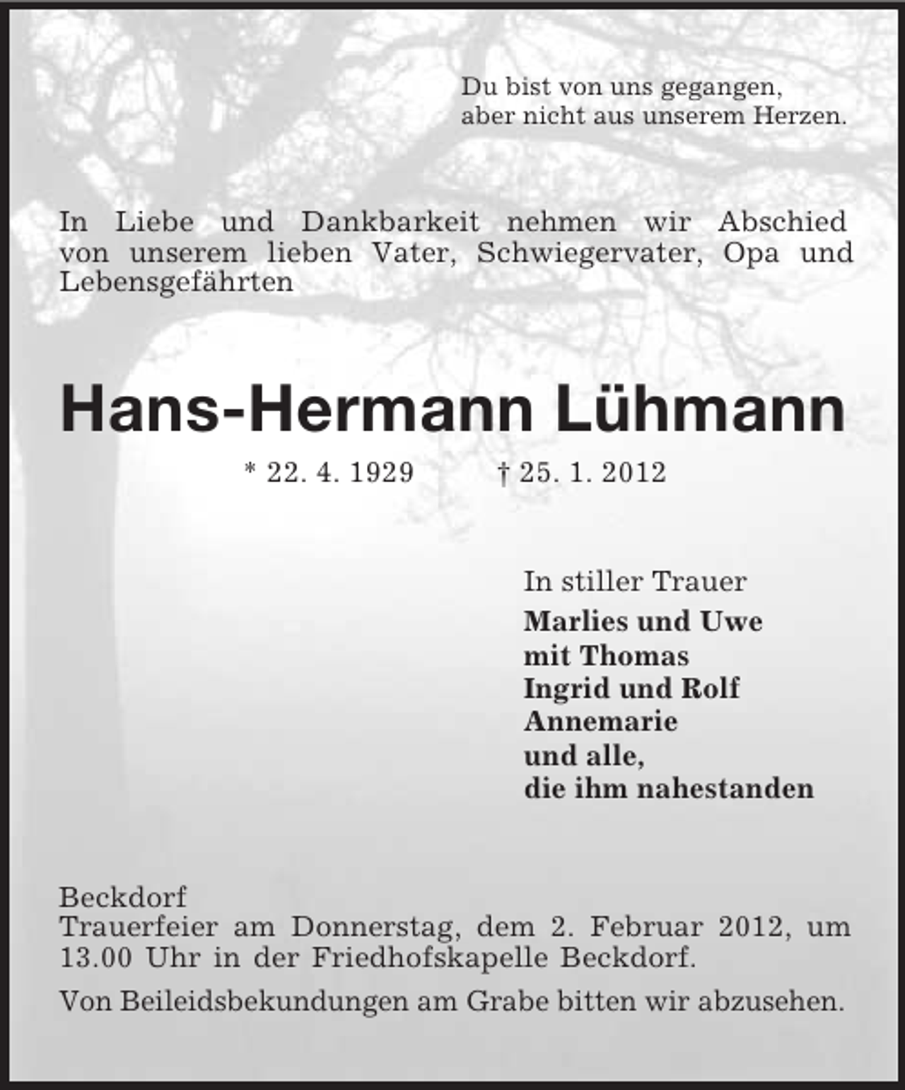 <p>Du bist von uns gegangen,<br />aber nicht aus unserem Herzen.<br />In Liebe und Dankbarkeit nehmen wir Abschied<br />von unserem lieben Vater, Schwiegervater, Opa und<br />Lebensgefährten<br />Hans-Hermann Lühmann<br />* 22. 4. 1929 † 25. 1. 2012<br />In stiller Trauer<br />Marlies und Uwe<br />mit Thomas<br />Ingrid und Rolf<br />Annemarie<br />und alle,<br />die ihm nahestanden<br />Beckdorf<br />Trauerfeier am Donnerstag, dem 2. Februar 2012, um 13.00 Uhr in der Friedhofskapelle Beckdorf.<br />Von Beileidsbekundungen am Grabe bitten wir abzusehen.</p>