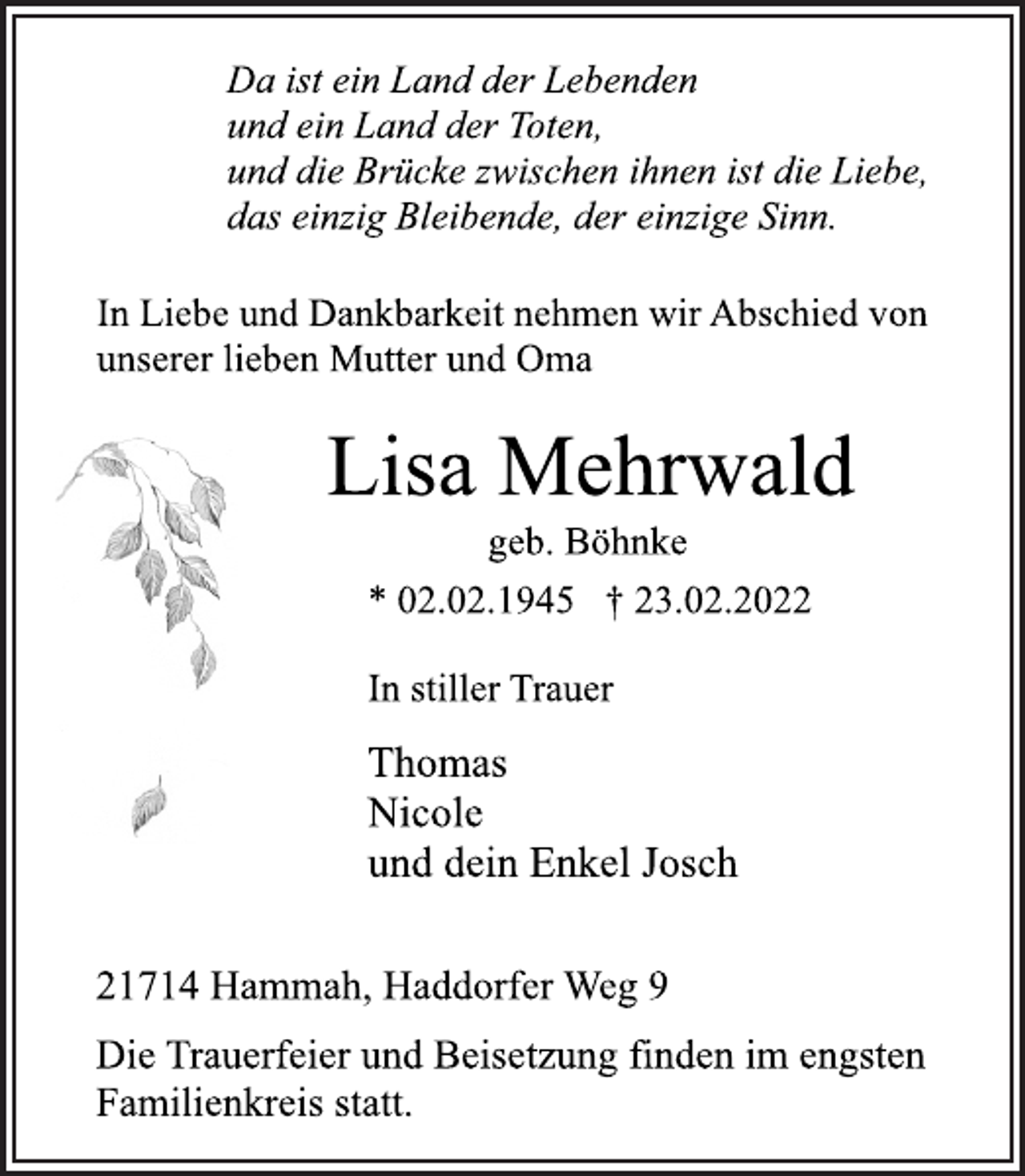 <p>Da ist ein Land der Lebenden<br />und ein Land der Toten,<br />und die Brücke zwischen ihnen ist die Liebe,<br />das einzig Bleibende, der einzige Sinn.<br />In Liebe und Dankbarkeit nehmen wir Abschied von<br />unserer lieben Mutter und Oma<br />Lisa Mehrwald<br />geb. Böhnke<br />* 02.02.1945 † 23.02.2022<br />In stiller Trauer<br />Thomas<br />Nicole<br />und dein Enkel Josch<br />21714 Hammah, Haddorfer Weg 9<br />Die Trauerfeier und Beisetzung finden im engsten<br />Familienkreis statt.</p>
