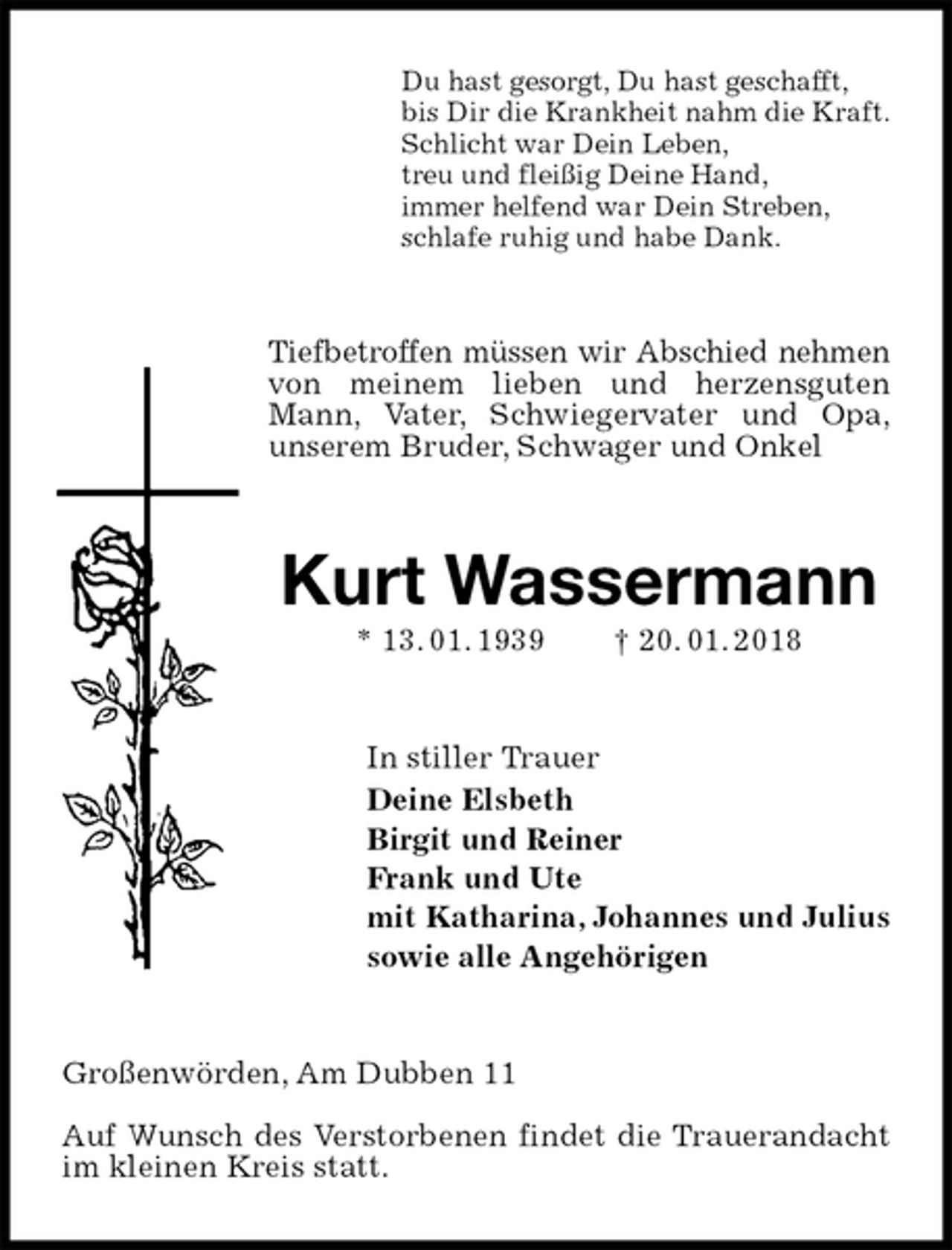<p>Du hast gesorgt, Du hast geschafft,<br />bis Dir die Krankheit nahm die Kraft.<br />Schlicht war Dein Leben,<br />treu und fleißig Deine Hand,<br />immer helfend war Dein Streben,<br />schlafe ruhig und habe Dank.<br />Tiefbetroffen müssen wir Abschied nehmen<br />von meinem lieben und herzensguten Mann, Vater, Schwiegervater und Opa,<br />unserem Bruder, Schwager und Onkel<br />Kurt Wassermann<br />* 13. 01. 1939 † 20. 01. 2018<br />In stiller Trauer<br />Deine Elsbeth<br />Birgit und Reiner<br />Frank und Ute<br />mit Katharina, Johannes und Julius<br />sowie alle Angehörigen<br />Großenwörden, Am Dubben 11</p><p>Auf Wunsch des Verstorbenen findet die Trauerandacht im kleinen Kreis statt.</p>