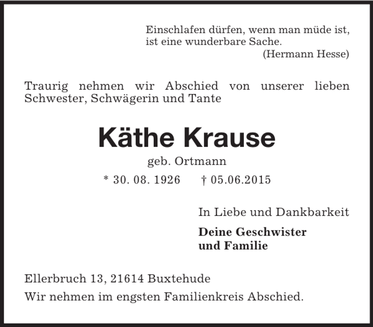 <p>Einschlafen dürfen, wenn man müde ist,<br />ist eine wunderbare Sache.<br />(Hermann Hesse)<br />Traurig nehmen wir Abschied von unserer lieben Schwester, Schwägerin und Tante<br />Käthe Krause<br />geb. Ortmann<br />* 30. 08. 1926 † 05.06.2015<br />In Liebe und Dankbarkeit<br />Deine Geschwister<br />und Familie<br />Ellerbruch 13, 21614 Buxtehude<br />Wir nehmen im engsten Familienkreis Abschied.</p>