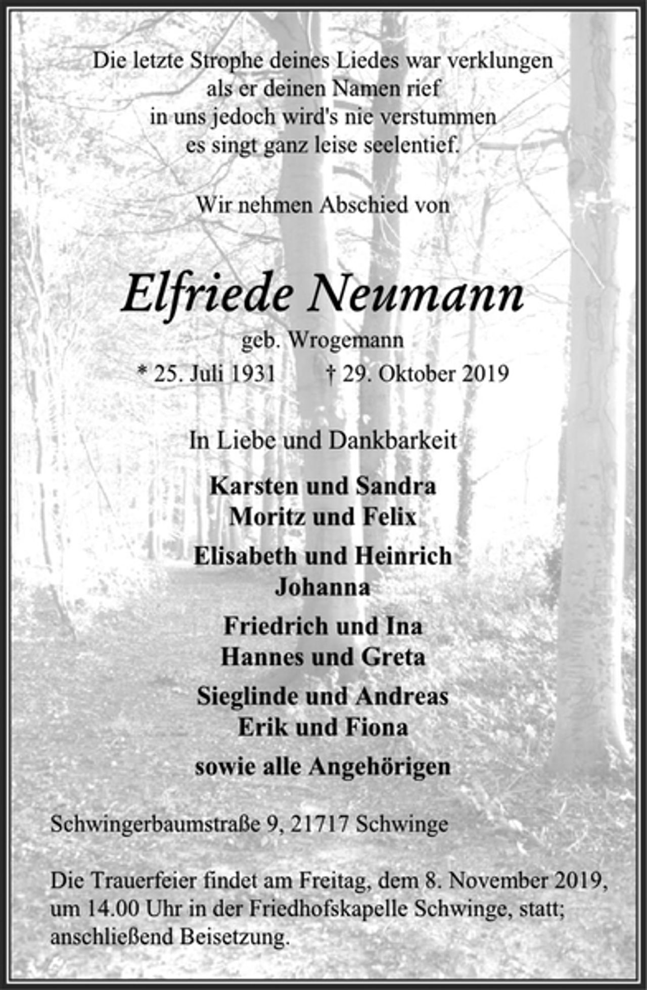 <p>Die letzte Strophe deines Liedes war verklungen als er deinen Namen rief in uns jedoch wird's nie verstummen es singt ganz leise seelentief.<br />Wir nehmen Abschied von<br />Elfriede Neumann<br />geb. Wrogemann<br />* 25. Juli 1931 † 29. Oktober 2019<br />In Liebe und Dankbarkeit<br />Karsten und Sandra Moritz und Felix<br />Elisabeth und Heinrich Johanna<br />Friedrich und Ina Hannes und Greta<br />Sieglinde und Andreas Erik und Fiona<br />sowie alle Angehörigen<br />Schwingerbaumstraße 9, 21717 Schwinge<br />Die Trauerfeier findet am Freitag, dem 8. November 2019, um 14.00 Uhr in der Friedhofskapelle Schwinge, statt; anschließend Beisetzung.</p>